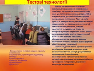 Тестові технології
Використання тестових завдань є досить
ефективним
інструментом, що стимулює підготовку
учнів до
кожного уроку й
підвищує мотивацію
до навчальної
діяльності.
• Досвід проведення незалежного
зовнішнього оцінювання переконливо
засвідчує, що протягом навчального року
нам, учителям-словесникам, слід постійно
готувати учнів до такої особливої форми
контролю, як тестування. Тому на своїх
уроках я використовую різноманітні тестові
завдання під час проведення поточного й
тематичного оцінювання, широко
практикую тестування не тільки як
контрольну форму перевірки знань, умінь і
навичок школярів, але і як продуктивний
навчальний прийом, намагаюсь
відпрацьовувати у школярів навички
виконання тестових завдань різної форми й
різного ступеня складності.
Тестові завдання мають суттєві переваги
над іншими формами контролю: вони
високотехнологічні, можуть розроблятися,
проводитися й перевірятися з
використанням комп’ютерної техніки,
потребують невеликих часових ресурсів для
проведення та перевірки, порівняно
нескладні в проведенні.
 