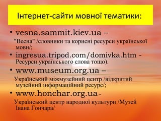 Інтернет-сайти мовної тематики:
• vesna.sammit.kiev.ua –
"Весна" /словники та корисні ресурси української
мови/;
• ingresua.tripod.com/domivka.htm -
Ресурси українського слова тощо).
• www.museum.org.ua –
Український міжмузейний центр /відкритий
музейний інформаційний ресурс/;
• www.honchar.org.ua -
Український центр народної культури /Музей
Івана Гончара/
 