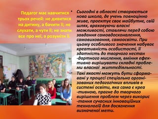 Педагог має навчитися
трьох речей: не дивитися
на дитину, а бачити її; не
слухати, а чути її; не знати
все про неї, а розуміти її.
• Сьогодні в області створюється
нова школа, де учень повноцінно
живе, проектує своє майбутнє, свій
шлях, враховуючи власні
можливості, ставлячи перед собою
завдання самовдосконалення,
самовиховання, самоосвіти. При
цьому особливого значення набуває
креативність особистості, її
здатність до творчого нестан
-дартного мислення, вміння ефек-
тивно вирішувати складні пробле-
ми власної життєдіяльності.
• Такі якості можуть бути сформо-
вані у процесі спеціально органі-
зованих педагогічних впливів в
системі освіти, яка сама є креа
-тивною, прагне до творчого
вирішення проблем через викорис
-тання сучасних інноваційних
технологій для досягнення
визначеної мети.
 