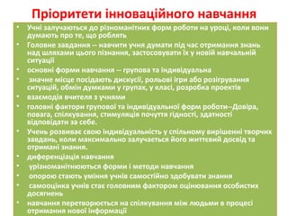 Пріоритети інноваційного навчання
• Учні залучаються до різноманітних форм роботи на уроці, коли вони
думають про те, що роблять
• Головне завдання -- навчити учня думати під час отримання знань
над шляхами цього пізнання, застосовувати їх у новій навчальній
ситуації
• основні форми навчання -- групова та індивідуальна
• значне місце посідають дискусії, рольові ігри або розігрування
ситуацій, обмін думками у групах, у класі, розробка проектів
• взаємодія вчителя з учнями
• головні фактори групової та індивідуальної форм роботи--Довіра,
повага, спілкування, стимуляція почуття гідності, здатності
відповідати за себе.
• Учень розвиває свою індивідуальність у спільному вирішенні творчих
завдань, коли максимально залучається його життєвий досвід та
отримані знання.
• диференціація навчання
• урізноманітнюються форми і методи навчання
• опорою стають уміння учнів самостійно здобувати знання
• самооцінка учнів стає головним фактором оцінювання особистих
досягнень
• навчання перетворюється на спілкування між людьми в процесі
отримання нової інформації
 