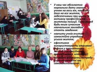 • У наш час абсолютно
нереально дати знання
учням на весь вік, навчити
його на все життя,
забезпечивши при цьому їх
активну професійну та
життєву позиції. Тому перед
будь-яким сучасним
навчальним закладом
стоять завдання:
• навчити учнів вчитися
самостійно упродовж
усього життя;
• ефективно
використовувати отримані
знання у практичному
житті (професійному,
громадському, власному);
• постійно відчувати потребу
у самовираженні та
самовдосконаленні.
 