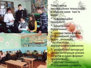 • Тому серед
інноваційних технологій
я обрала саме такі їх
види:
• *- інформаційні
технології;
• *- електронні
підручники;
• *- окремі типи файлів
(зображення, відео-,
аудіо-, анімації);
*особистісно
зорієнтоване навчання;
• *- розроблені авторські
уроки (інтеграція різних
об'єктів в один формат-
презентації).;
*-тестові технології;
*- створення проектів.
 