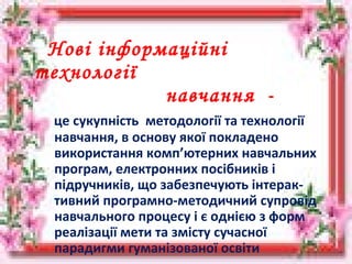 Нові інформаційні
технології
навчання -
це сукупність методології та технології
навчання, в основу якої покладено
використання комп’ютерних навчальних
програм, електронних посібників і
підручників, що забезпечують інтерак-
тивний програмно-методичний супровід
навчального процесу і є однією з форм
реалізації мети та змісту сучасної
парадигми гуманізованої освіти
 