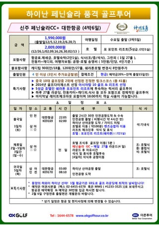 ??? ?? ????
? ?
1,990,000?
(???12/5,12,19,2/6.20,7)
2,009,000?
(12/26,1/02,09,16,26,30,02/13 )
????
???.???, ????(2?1?),
???+???, ?????; ??-
????? ??? 90??/18?, 120??/27
???? 4 ? ?? (3?? ??????)
????
? ?? 10? ???? 2?? ???
? 2014? ??????? ?? ????
? 5?? ??? ??? ????
? ?? 27? ???, ????+???
? ???? ??????? ????
? ?
? ? ? ? ? ? ? ?
???? ????????CCCC++ ????????
??? ????
Tel : 1644-6578 www.okgolftour.co.kr
???
1??
(?)
? ?
? ?
 
????
KE9169
22:05
02:00
?? 2
????
???
???
???
?? :
???
2?~5??
3??
(?~?)
? ?
  ? ?
?? ???
????
???
?? ?
[4??
???
5??
(?)
? ?
? ?
????
KE9170
03:00
08:10
???
????
* ??? ??? ??? ??! 1? ????
* ??? ????? [?? 02-6455-6578
??? ???? & ??? 30?? ??
* 2? 6? ???? ???? ????
* ?? ??? ?? ? ?????
???? & ?????
???? ??? ?? (3?5?)
? ? ? ??? ???(5?? /2?1?)
), ??(?/?/??), ??? ( 1? 27? ),
-?? ??? ( 5??/??, 4??? )
/27?, ????? ??? 8????
???? ??( ???20%+?? ??15??)
??? ??? ????? (? 41?)
???? 10 ?? & ??? ??
???? ???? ??? ????
???,?? ? ?? ???? ???? ????
???? 18:00?? ?? ??? ?????.
? ? ?
? ? ? ? ? ?
???????? (4(4??66??))
???? ?? ????
www.okgolftour.co.kr
2?? 30? ?????? & ??
???? ?? ( ???? ? 4?? ?)
??? ???? ?? / ??? ??
??? ?? ( ?100?) ????? ??
??? ???? ?? ? ??
: ???? ???(???) ( 2?1?)
?:???
??? ??? ??( 5? )
???? GC C ?? 27? ???(4 ?)
??? ? ????
? ??? ????
??] ??? ????
?: ???
?: ???
?: ???
??? ???? ??
???? ??
?: ???
???? 18?? ?? ???? ??? ?????!
6578 ?? MMS ( #1233-3525 )]? ?????
?? ??? ???.
???? ????.
????? ?? ??? ? ????.
 