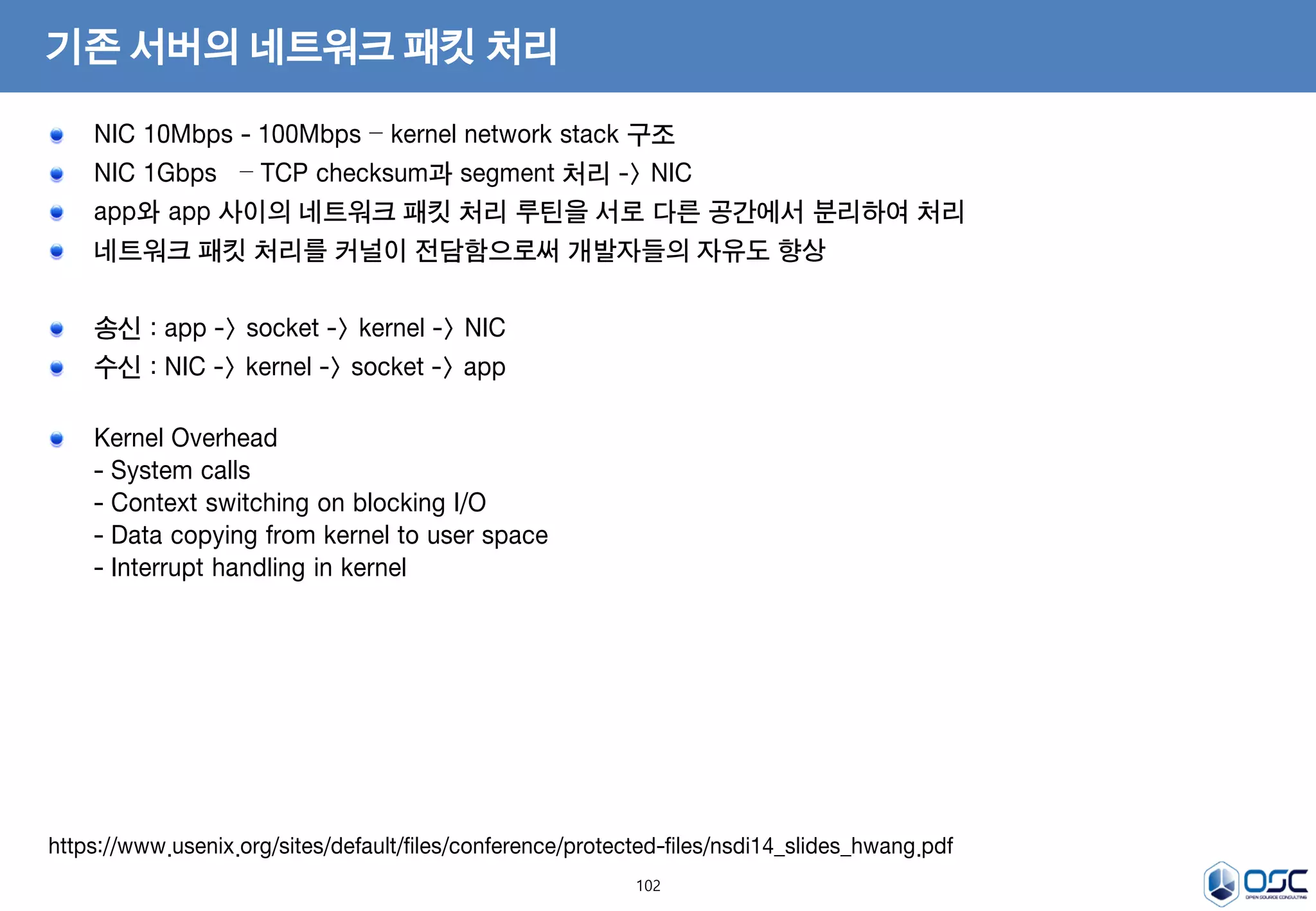 102
기존 서버의 네트워크 패킷 처리
NIC 10Mbps - 100Mbps – kernel network stack 구조
NIC 1Gbps – TCP checksum과 segment 처리 -> NIC
app와 app 사이의 네트워크 패킷 처리 루틴을 서로 다른 공간에서 분리하여 처리
네트워크 패킷 처리를 커널이 전담함으로써 개발자들의 자유도 향상
송신 : app -> socket -> kernel -> NIC
수신 : NIC -> kernel -> socket -> app
Kernel Overhead
- System calls
- Context switching on blocking I/O
- Data copying from kernel to user space
- Interrupt handling in kernel
https://www.usenix.org/sites/default/files/conference/protected-files/nsdi14_slides_hwang.pdf
 