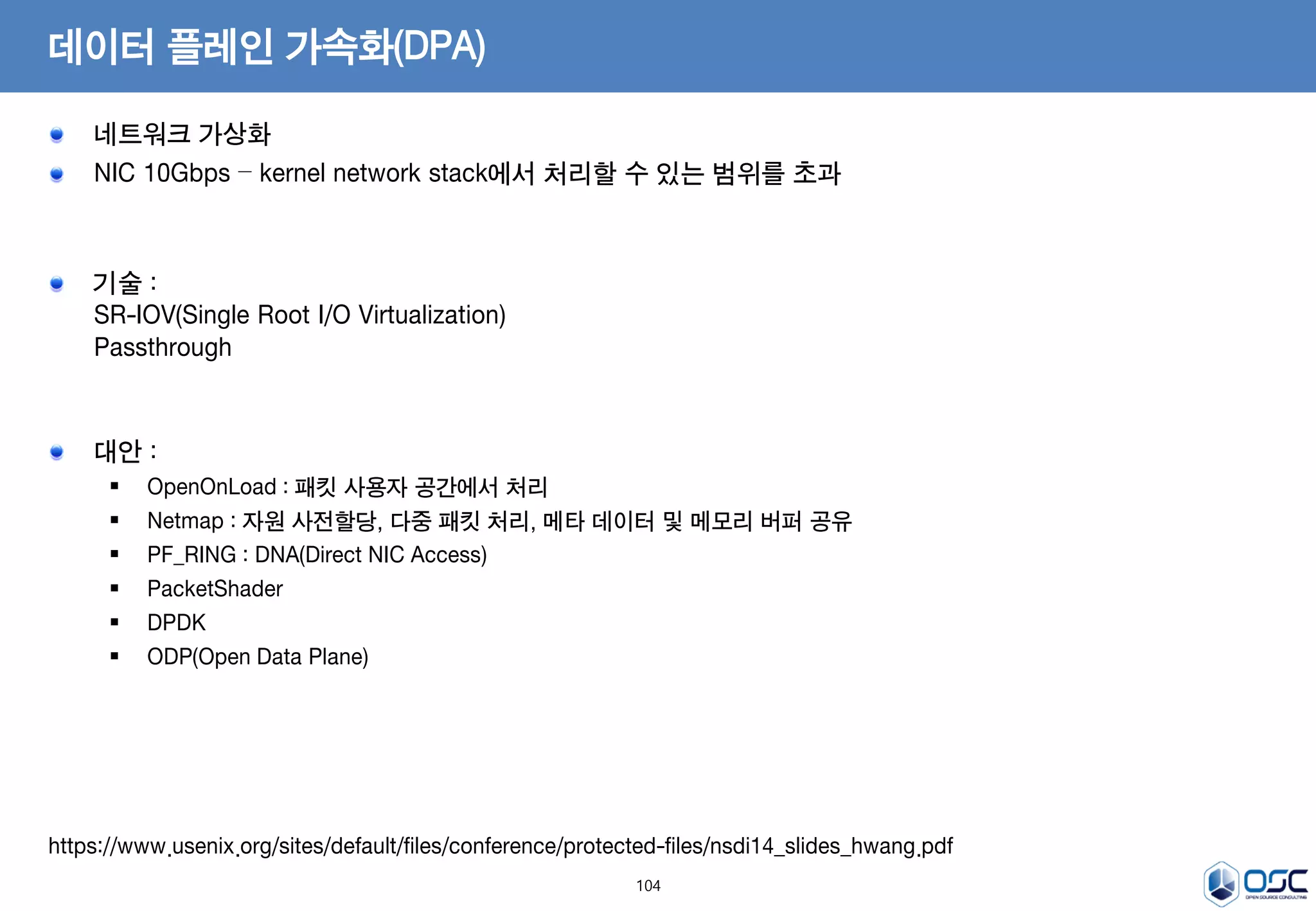 104
데이터 플레인 가속화(DPA)
네트워크 가상화
NIC 10Gbps – kernel network stack에서 처리할 수 있는 범위를 초과
기술 :
SR-IOV(Single Root I/O Virtualization)
Passthrough
대안 :
 OpenOnLoad : 패킷 사용자 공간에서 처리
 Netmap : 자원 사전할당, 다중 패킷 처리, 메타 데이터 및 메모리 버퍼 공유
 PF_RING : DNA(Direct NIC Access)
 PacketShader
 DPDK
 ODP(Open Data Plane)
https://www.usenix.org/sites/default/files/conference/protected-files/nsdi14_slides_hwang.pdf
 