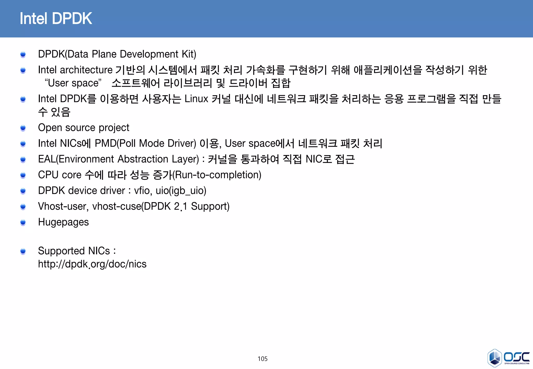 105
Intel DPDK
DPDK(Data Plane Development Kit)
Intel architecture 기반의 시스템에서 패킷 처리 가속화를 구현하기 위해 애플리케이션을 작성하기 위한
“User space” 소프트웨어 라이브러리 및 드라이버 집합
Intel DPDK를 이용하면 사용자는 Linux 커널 대신에 네트워크 패킷을 처리하는 응용 프로그램을 직접 만들
수 있음
Open source project
Intel NICs에 PMD(Poll Mode Driver) 이용, User space에서 네트워크 패킷 처리
EAL(Environment Abstraction Layer) : 커널을 통과하여 직접 NIC로 접근
CPU core 수에 따라 성능 증가(Run-to-completion)
DPDK device driver : vfio, uio(igb_uio)
Vhost-user, vhost-cuse(DPDK 2.1 Support)
Hugepages
Supported NICs :
http://dpdk.org/doc/nics
 