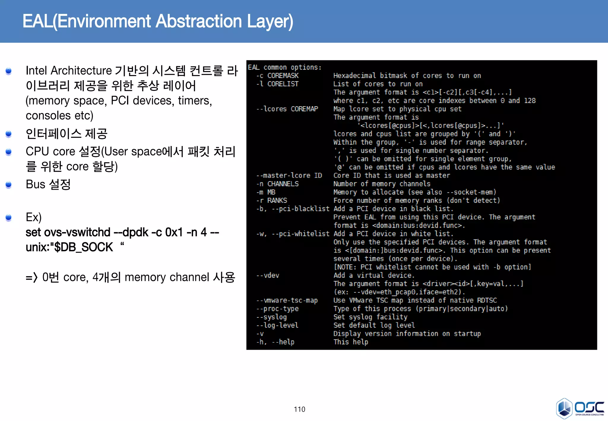 110
EAL(Environment Abstraction Layer)
Intel Architecture 기반의 시스템 컨트롤 라
이브러리 제공을 위한 추상 레이어
(memory space, PCI devices, timers,
consoles etc)
인터페이스 제공
CPU core 설정(User space에서 패킷 처리
를 위한 core 할당)
Bus 설정
Ex)
set ovs-vswitchd --dpdk -c 0x1 -n 4 --
unix:"$DB_SOCK“
=> 0번 core, 4개의 memory channel 사용
 