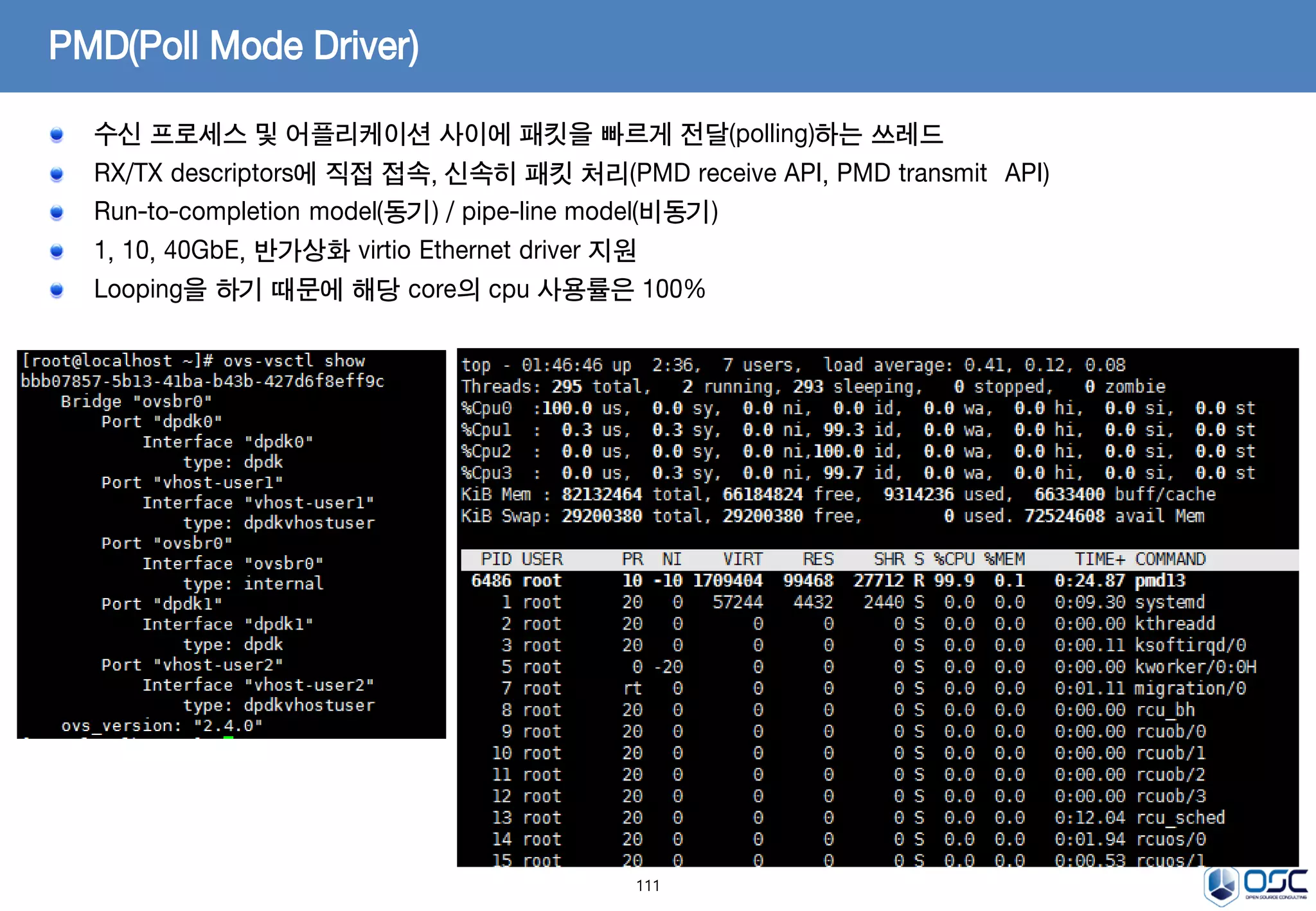 111
PMD(Poll Mode Driver)
수신 프로세스 및 어플리케이션 사이에 패킷을 빠르게 전달(polling)하는 쓰레드
RX/TX descriptors에 직접 접속, 신속히 패킷 처리(PMD receive API, PMD transmit API)
Run-to-completion model(동기) / pipe-line model(비동기)
1, 10, 40GbE, 반가상화 virtio Ethernet driver 지원
Looping을 하기 때문에 해당 core의 cpu 사용률은 100%
 