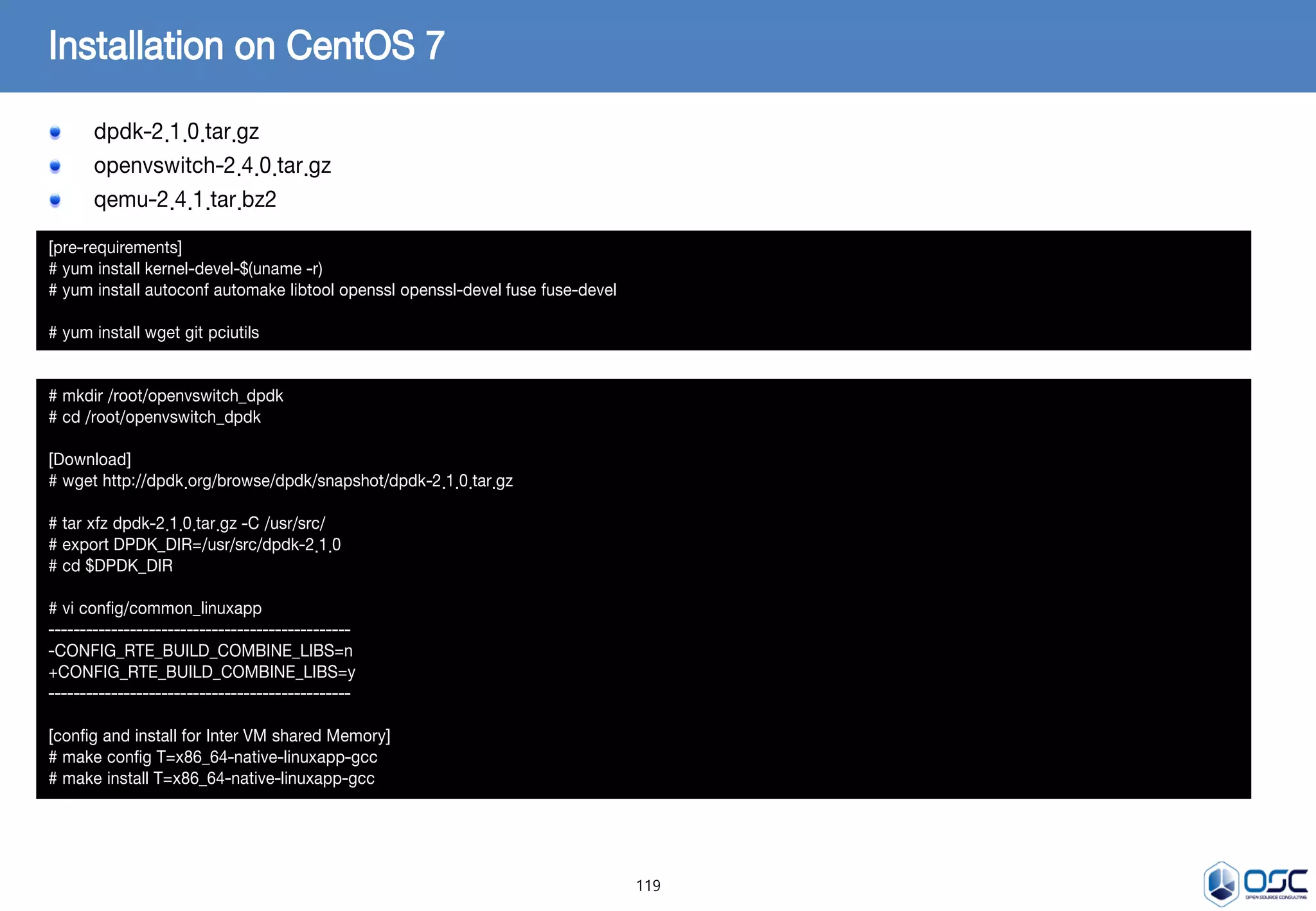 119
dpdk-2.1.0.tar.gz
openvswitch-2.4.0.tar.gz
qemu-2.4.1.tar.bz2
Installation on CentOS 7
[pre-requirements]
# yum install kernel-devel-$(uname -r)
# yum install autoconf automake libtool openssl openssl-devel fuse fuse-devel
# yum install wget git pciutils
# mkdir /root/openvswitch_dpdk
# cd /root/openvswitch_dpdk
[Download]
# wget http://dpdk.org/browse/dpdk/snapshot/dpdk-2.1.0.tar.gz
# tar xfz dpdk-2.1.0.tar.gz -C /usr/src/
# export DPDK_DIR=/usr/src/dpdk-2.1.0
# cd $DPDK_DIR
# vi config/common_linuxapp
------------------------------------------------
-CONFIG_RTE_BUILD_COMBINE_LIBS=n
+CONFIG_RTE_BUILD_COMBINE_LIBS=y
------------------------------------------------
[config and install for Inter VM shared Memory]
# make config T=x86_64-native-linuxapp-gcc
# make install T=x86_64-native-linuxapp-gcc
 