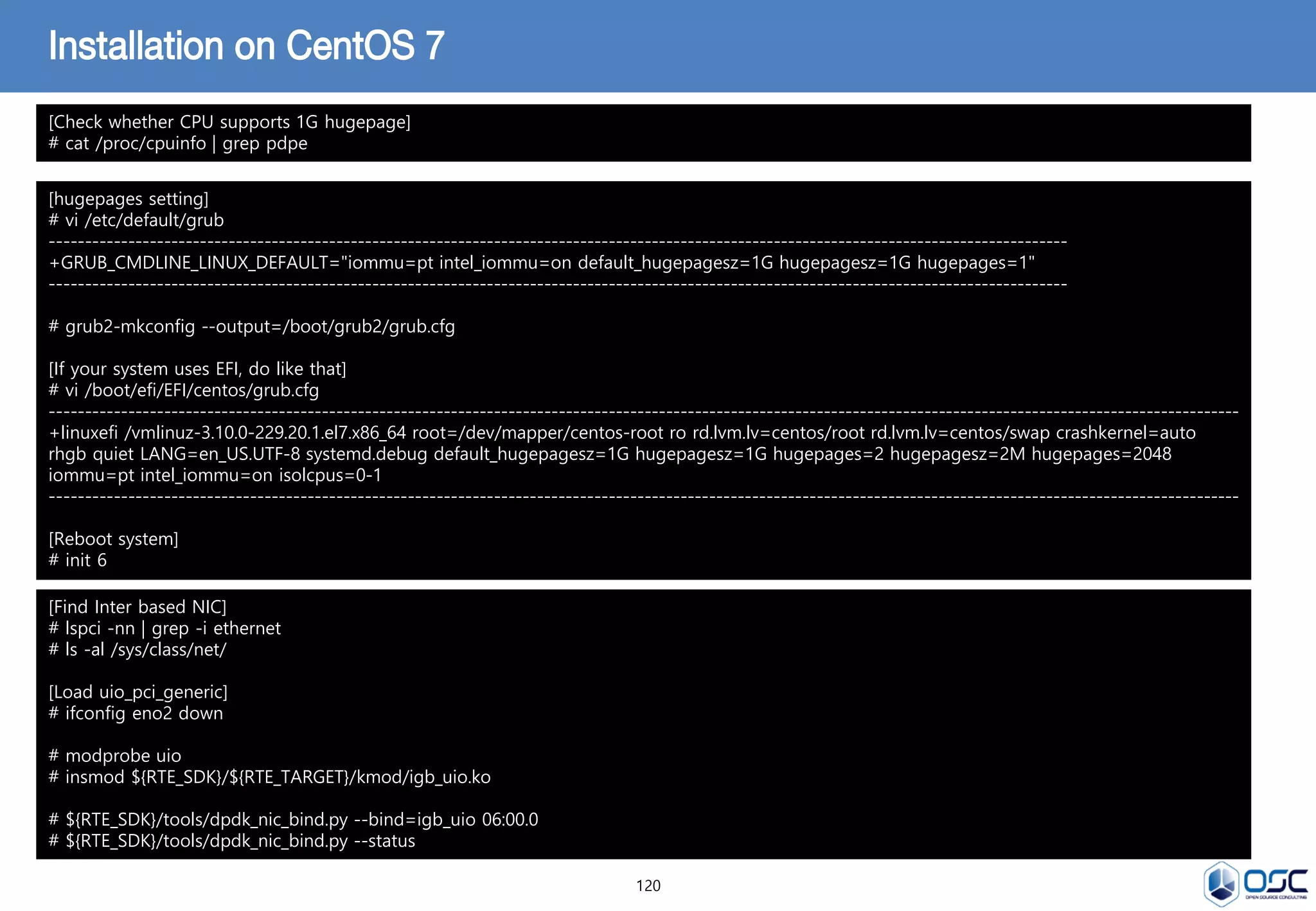 120
Installation on CentOS 7
[hugepages setting]
# vi /etc/default/grub
----------------------------------------------------------------------------------------------------------------------------------------------
+GRUB_CMDLINE_LINUX_DEFAULT="iommu=pt intel_iommu=on default_hugepagesz=1G hugepagesz=1G hugepages=1"
----------------------------------------------------------------------------------------------------------------------------------------------
# grub2-mkconfig --output=/boot/grub2/grub.cfg
[If your system uses EFI, do like that]
# vi /boot/efi/EFI/centos/grub.cfg
----------------------------------------------------------------------------------------------------------------------------------------------------------------------
+linuxefi /vmlinuz-3.10.0-229.20.1.el7.x86_64 root=/dev/mapper/centos-root ro rd.lvm.lv=centos/root rd.lvm.lv=centos/swap crashkernel=auto
rhgb quiet LANG=en_US.UTF-8 systemd.debug default_hugepagesz=1G hugepagesz=1G hugepages=2 hugepagesz=2M hugepages=2048
iommu=pt intel_iommu=on isolcpus=0-1
----------------------------------------------------------------------------------------------------------------------------------------------------------------------
[Reboot system]
# init 6
[Check whether CPU supports 1G hugepage]
# cat /proc/cpuinfo | grep pdpe
[Find Inter based NIC]
# lspci -nn | grep -i ethernet
# ls -al /sys/class/net/
[Load uio_pci_generic]
# ifconfig eno2 down
# modprobe uio
# insmod ${RTE_SDK}/${RTE_TARGET}/kmod/igb_uio.ko
# ${RTE_SDK}/tools/dpdk_nic_bind.py --bind=igb_uio 06:00.0
# ${RTE_SDK}/tools/dpdk_nic_bind.py --status
 
