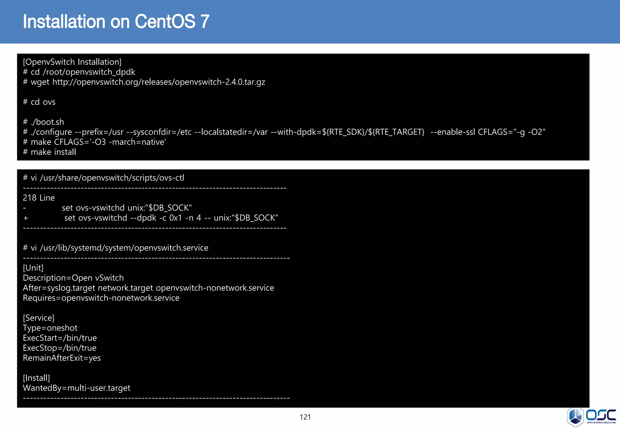 121
Installation on CentOS 7
[OpenvSwitch Installation]
# cd /root/openvswitch_dpdk
# wget http://openvswitch.org/releases/openvswitch-2.4.0.tar.gz
# cd ovs
# ./boot.sh
# ./configure --prefix=/usr --sysconfdir=/etc --localstatedir=/var --with-dpdk=${RTE_SDK}/${RTE_TARGET} --enable-ssl CFLAGS="-g -O2"
# make CFLAGS='-O3 -march=native'
# make install
# vi /usr/share/openvswitch/scripts/ovs-ctl
------------------------------------------------------------------------------
218 Line
- set ovs-vswitchd unix:"$DB_SOCK"
+ set ovs-vswitchd --dpdk -c 0x1 -n 4 -- unix:"$DB_SOCK"
------------------------------------------------------------------------------
# vi /usr/lib/systemd/system/openvswitch.service
-------------------------------------------------------------------------------
[Unit]
Description=Open vSwitch
After=syslog.target network.target openvswitch-nonetwork.service
Requires=openvswitch-nonetwork.service
[Service]
Type=oneshot
ExecStart=/bin/true
ExecStop=/bin/true
RemainAfterExit=yes
[Install]
WantedBy=multi-user.target
-------------------------------------------------------------------------------
 