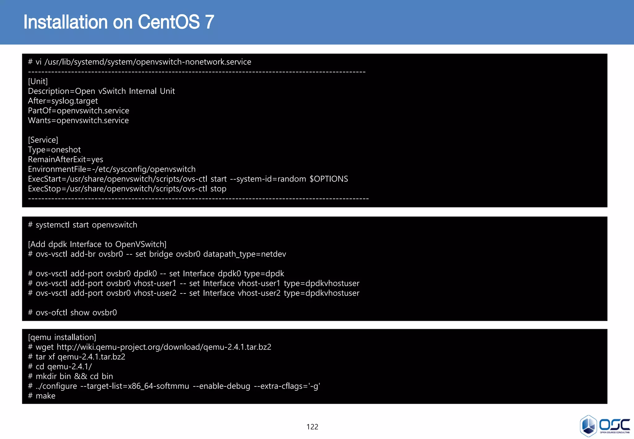 122
Installation on CentOS 7
# vi /usr/lib/systemd/system/openvswitch-nonetwork.service
-----------------------------------------------------------------------------------------------------
[Unit]
Description=Open vSwitch Internal Unit
After=syslog.target
PartOf=openvswitch.service
Wants=openvswitch.service
[Service]
Type=oneshot
RemainAfterExit=yes
EnvironmentFile=-/etc/sysconfig/openvswitch
ExecStart=/usr/share/openvswitch/scripts/ovs-ctl start --system-id=random $OPTIONS
ExecStop=/usr/share/openvswitch/scripts/ovs-ctl stop
------------------------------------------------------------------------------------------------------
# systemctl start openvswitch
[Add dpdk Interface to OpenVSwitch]
# ovs-vsctl add-br ovsbr0 -- set bridge ovsbr0 datapath_type=netdev
# ovs-vsctl add-port ovsbr0 dpdk0 -- set Interface dpdk0 type=dpdk
# ovs-vsctl add-port ovsbr0 vhost-user1 -- set Interface vhost-user1 type=dpdkvhostuser
# ovs-vsctl add-port ovsbr0 vhost-user2 -- set Interface vhost-user2 type=dpdkvhostuser
# ovs-ofctl show ovsbr0
[qemu installation]
# wget http://wiki.qemu-project.org/download/qemu-2.4.1.tar.bz2
# tar xf qemu-2.4.1.tar.bz2
# cd qemu-2.4.1/
# mkdir bin && cd bin
# ../configure --target-list=x86_64-softmmu --enable-debug --extra-cflags='-g'
# make
 
