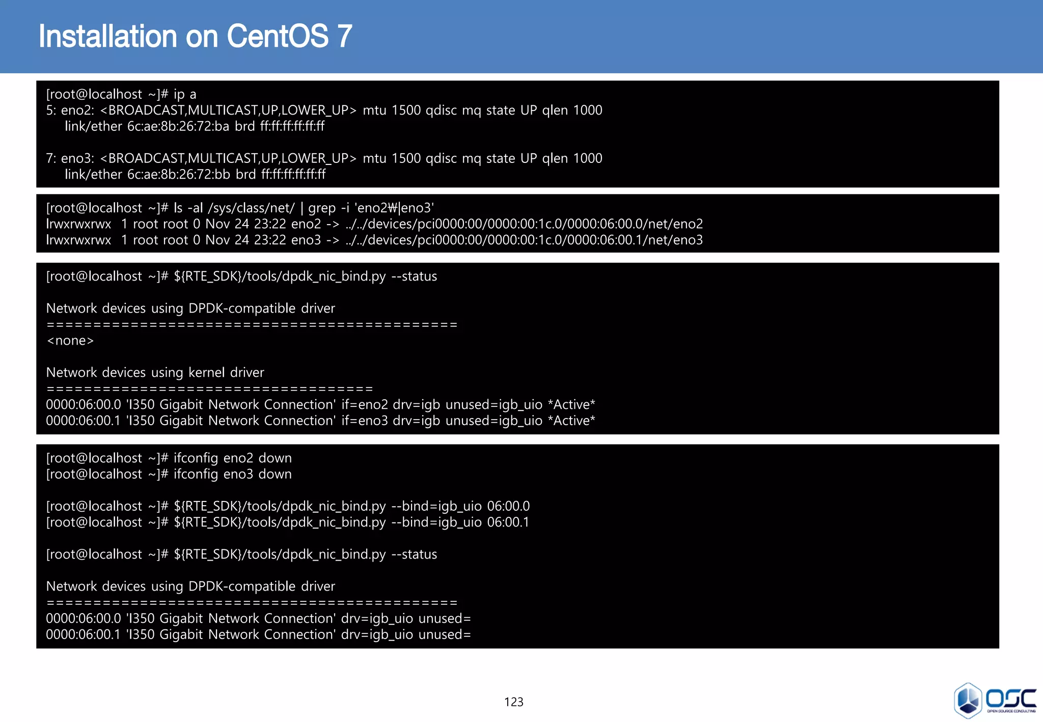 123
Installation on CentOS 7
[root@localhost ~]# ip a
5: eno2: <BROADCAST,MULTICAST,UP,LOWER_UP> mtu 1500 qdisc mq state UP qlen 1000
link/ether 6c:ae:8b:26:72:ba brd ff:ff:ff:ff:ff:ff
7: eno3: <BROADCAST,MULTICAST,UP,LOWER_UP> mtu 1500 qdisc mq state UP qlen 1000
link/ether 6c:ae:8b:26:72:bb brd ff:ff:ff:ff:ff:ff
[root@localhost ~]# ls -al /sys/class/net/ | grep -i 'eno2|eno3'
lrwxrwxrwx 1 root root 0 Nov 24 23:22 eno2 -> ../../devices/pci0000:00/0000:00:1c.0/0000:06:00.0/net/eno2
lrwxrwxrwx 1 root root 0 Nov 24 23:22 eno3 -> ../../devices/pci0000:00/0000:00:1c.0/0000:06:00.1/net/eno3
[root@localhost ~]# ${RTE_SDK}/tools/dpdk_nic_bind.py --status
Network devices using DPDK-compatible driver
============================================
<none>
Network devices using kernel driver
===================================
0000:06:00.0 'I350 Gigabit Network Connection' if=eno2 drv=igb unused=igb_uio *Active*
0000:06:00.1 'I350 Gigabit Network Connection' if=eno3 drv=igb unused=igb_uio *Active*
[root@localhost ~]# ifconfig eno2 down
[root@localhost ~]# ifconfig eno3 down
[root@localhost ~]# ${RTE_SDK}/tools/dpdk_nic_bind.py --bind=igb_uio 06:00.0
[root@localhost ~]# ${RTE_SDK}/tools/dpdk_nic_bind.py --bind=igb_uio 06:00.1
[root@localhost ~]# ${RTE_SDK}/tools/dpdk_nic_bind.py --status
Network devices using DPDK-compatible driver
============================================
0000:06:00.0 'I350 Gigabit Network Connection' drv=igb_uio unused=
0000:06:00.1 'I350 Gigabit Network Connection' drv=igb_uio unused=
 