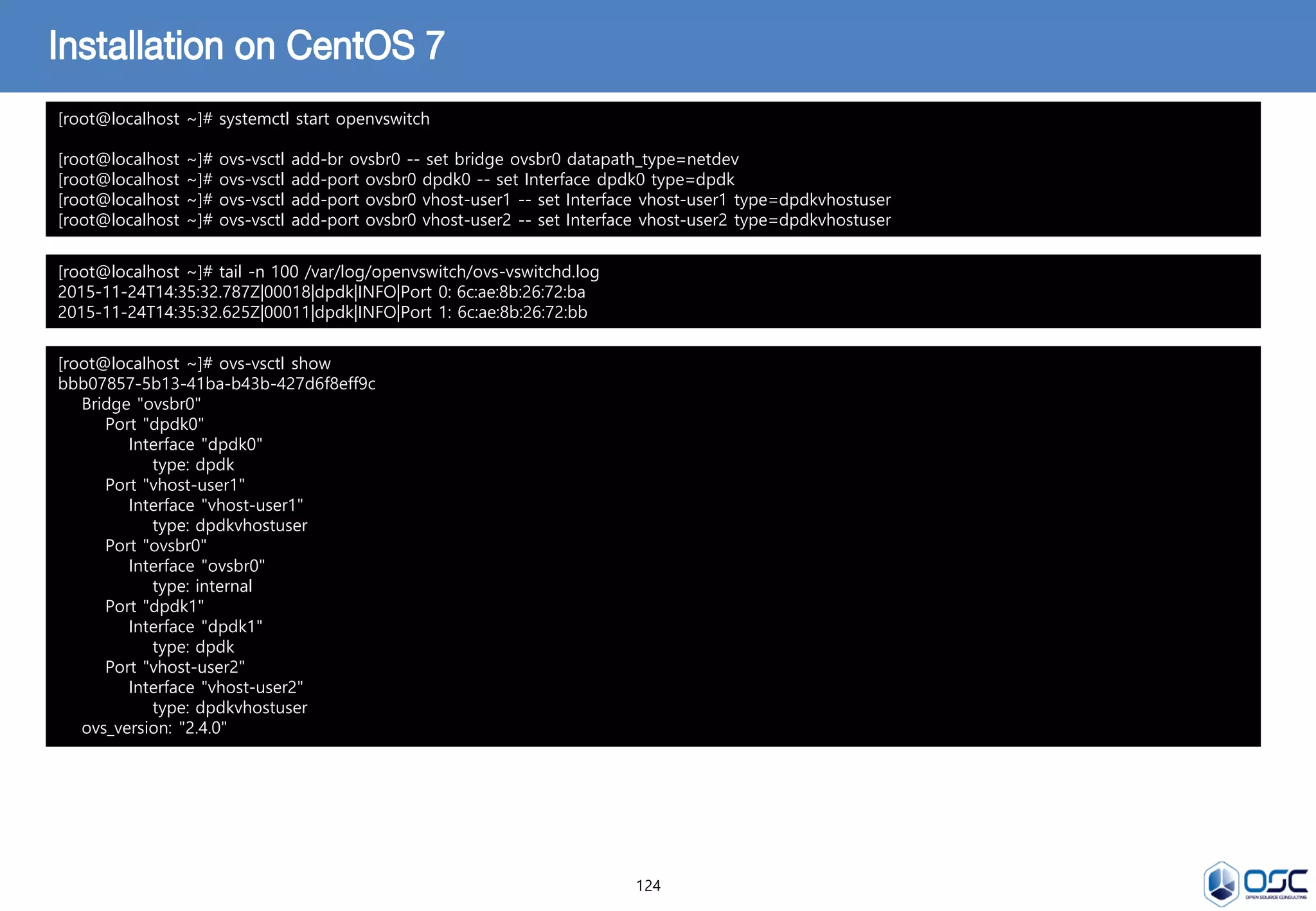 124
Installation on CentOS 7
[root@localhost ~]# systemctl start openvswitch
[root@localhost ~]# ovs-vsctl add-br ovsbr0 -- set bridge ovsbr0 datapath_type=netdev
[root@localhost ~]# ovs-vsctl add-port ovsbr0 dpdk0 -- set Interface dpdk0 type=dpdk
[root@localhost ~]# ovs-vsctl add-port ovsbr0 vhost-user1 -- set Interface vhost-user1 type=dpdkvhostuser
[root@localhost ~]# ovs-vsctl add-port ovsbr0 vhost-user2 -- set Interface vhost-user2 type=dpdkvhostuser
[root@localhost ~]# tail -n 100 /var/log/openvswitch/ovs-vswitchd.log
2015-11-24T14:35:32.787Z|00018|dpdk|INFO|Port 0: 6c:ae:8b:26:72:ba
2015-11-24T14:35:32.625Z|00011|dpdk|INFO|Port 1: 6c:ae:8b:26:72:bb
[root@localhost ~]# ovs-vsctl show
bbb07857-5b13-41ba-b43b-427d6f8eff9c
Bridge "ovsbr0"
Port "dpdk0"
Interface "dpdk0"
type: dpdk
Port "vhost-user1"
Interface "vhost-user1"
type: dpdkvhostuser
Port "ovsbr0"
Interface "ovsbr0"
type: internal
Port "dpdk1"
Interface "dpdk1"
type: dpdk
Port "vhost-user2"
Interface "vhost-user2"
type: dpdkvhostuser
ovs_version: "2.4.0"
 