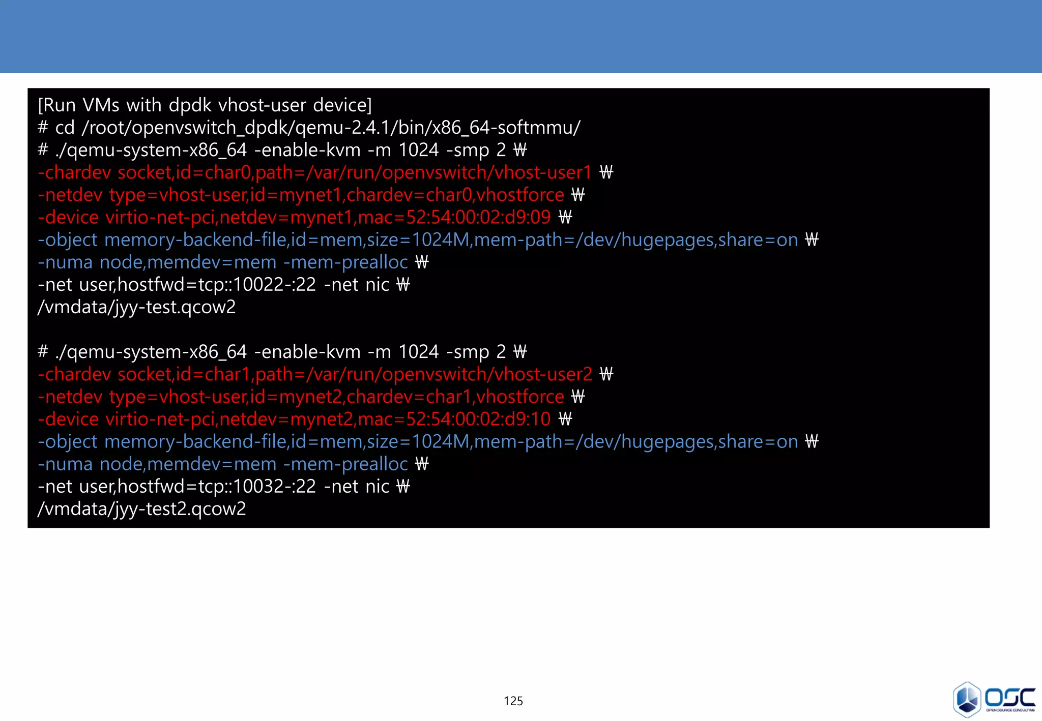 125
[Run VMs with dpdk vhost-user device]
# cd /root/openvswitch_dpdk/qemu-2.4.1/bin/x86_64-softmmu/
# ./qemu-system-x86_64 -enable-kvm -m 1024 -smp 2 
-chardev socket,id=char0,path=/var/run/openvswitch/vhost-user1 
-netdev type=vhost-user,id=mynet1,chardev=char0,vhostforce 
-device virtio-net-pci,netdev=mynet1,mac=52:54:00:02:d9:09 
-object memory-backend-file,id=mem,size=1024M,mem-path=/dev/hugepages,share=on 
-numa node,memdev=mem -mem-prealloc 
-net user,hostfwd=tcp::10022-:22 -net nic 
/vmdata/jyy-test.qcow2
# ./qemu-system-x86_64 -enable-kvm -m 1024 -smp 2 
-chardev socket,id=char1,path=/var/run/openvswitch/vhost-user2 
-netdev type=vhost-user,id=mynet2,chardev=char1,vhostforce 
-device virtio-net-pci,netdev=mynet2,mac=52:54:00:02:d9:10 
-object memory-backend-file,id=mem,size=1024M,mem-path=/dev/hugepages,share=on 
-numa node,memdev=mem -mem-prealloc 
-net user,hostfwd=tcp::10032-:22 -net nic 
/vmdata/jyy-test2.qcow2
 