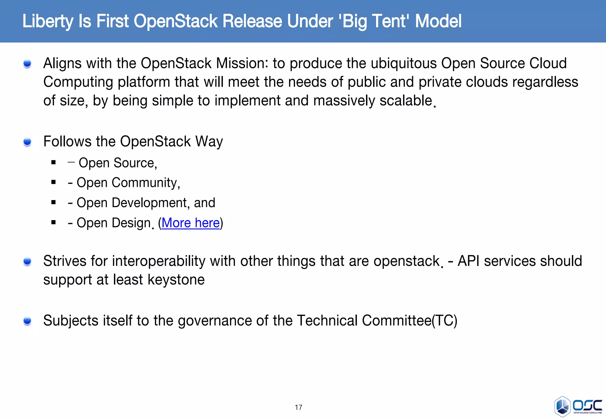 17
Aligns with the OpenStack Mission: to produce the ubiquitous Open Source Cloud
Computing platform that will meet the needs of public and private clouds regardless
of size, by being simple to implement and massively scalable.
Follows the OpenStack Way
 – Open Source,
 - Open Community,
 - Open Development, and
 - Open Design. (More here)
Strives for interoperability with other things that are openstack. - API services should
support at least keystone
Subjects itself to the governance of the Technical Committee(TC)
Liberty Is First OpenStack Release Under 'Big Tent' Model
 