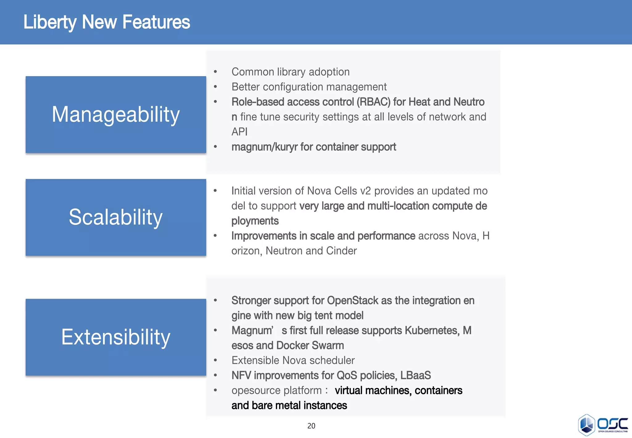 20
Liberty New Features
Manageability
Scalability
Extensibility
• Common library adoption
• Better configuration management
• Role-based access control (RBAC) for Heat and Neutro
n fine tune security settings at all levels of network and
API
• magnum/kuryr for container support
• Initial version of Nova Cells v2 provides an updated mo
del to support very large and multi-location compute de
ployments
• Improvements in scale and performance across Nova, H
orizon, Neutron and Cinder
• Stronger support for OpenStack as the integration en
gine with new big tent model
• Magnum’s first full release supports Kubernetes, M
esos and Docker Swarm
• Extensible Nova scheduler
• NFV improvements for QoS policies, LBaaS
• opesource platform : virtual machines, containers
and bare metal instances
 