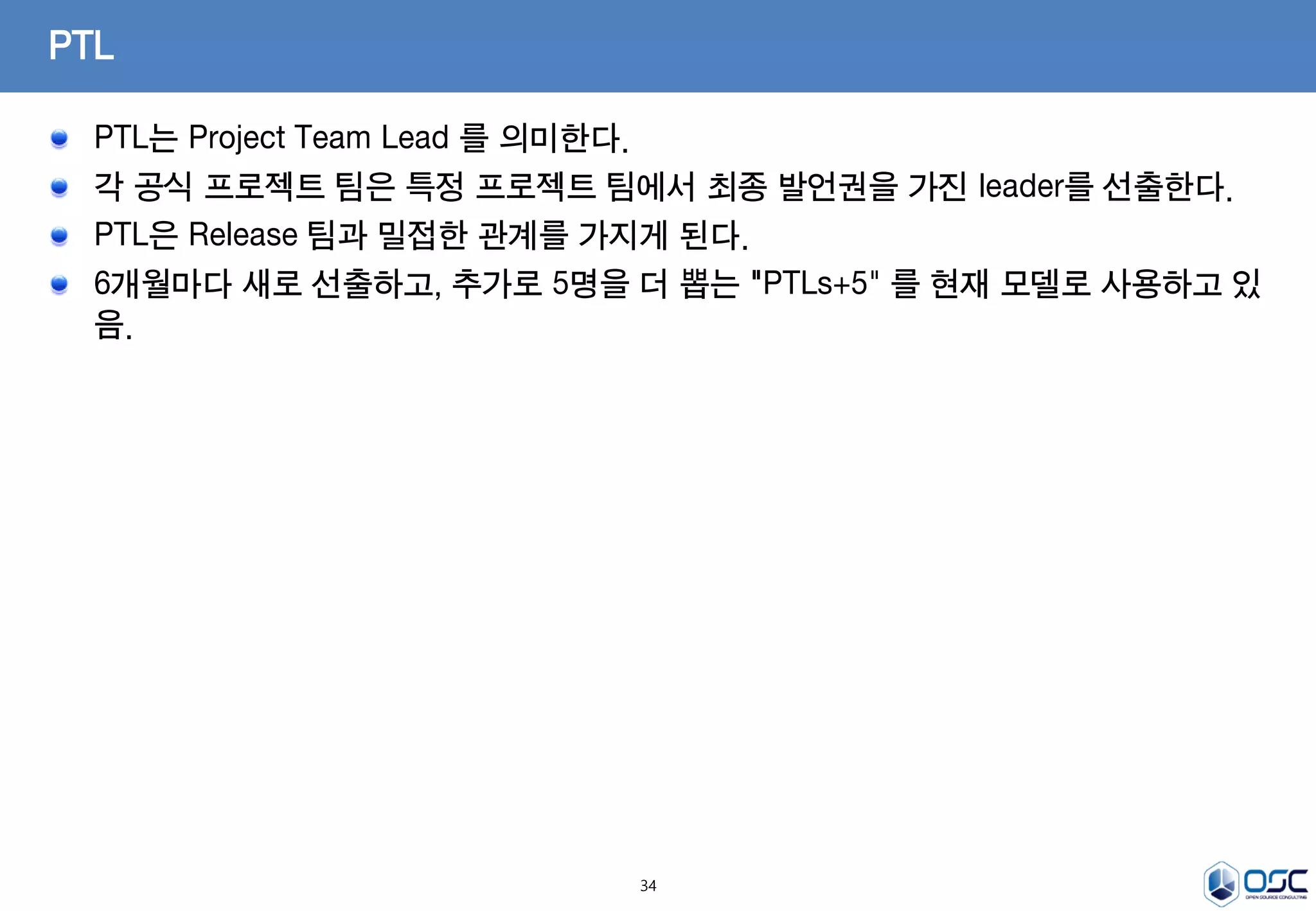 34
PTL는 Project Team Lead 를 의미한다.
각 공식 프로젝트 팀은 특정 프로젝트 팀에서 최종 발언권을 가진 leader를 선출한다.
PTL은 Release 팀과 밀접한 관계를 가지게 된다.
6개월마다 새로 선출하고, 추가로 5명을 더 뽑는 "PTLs+5" 를 현재 모델로 사용하고 있
음.
PTL
 