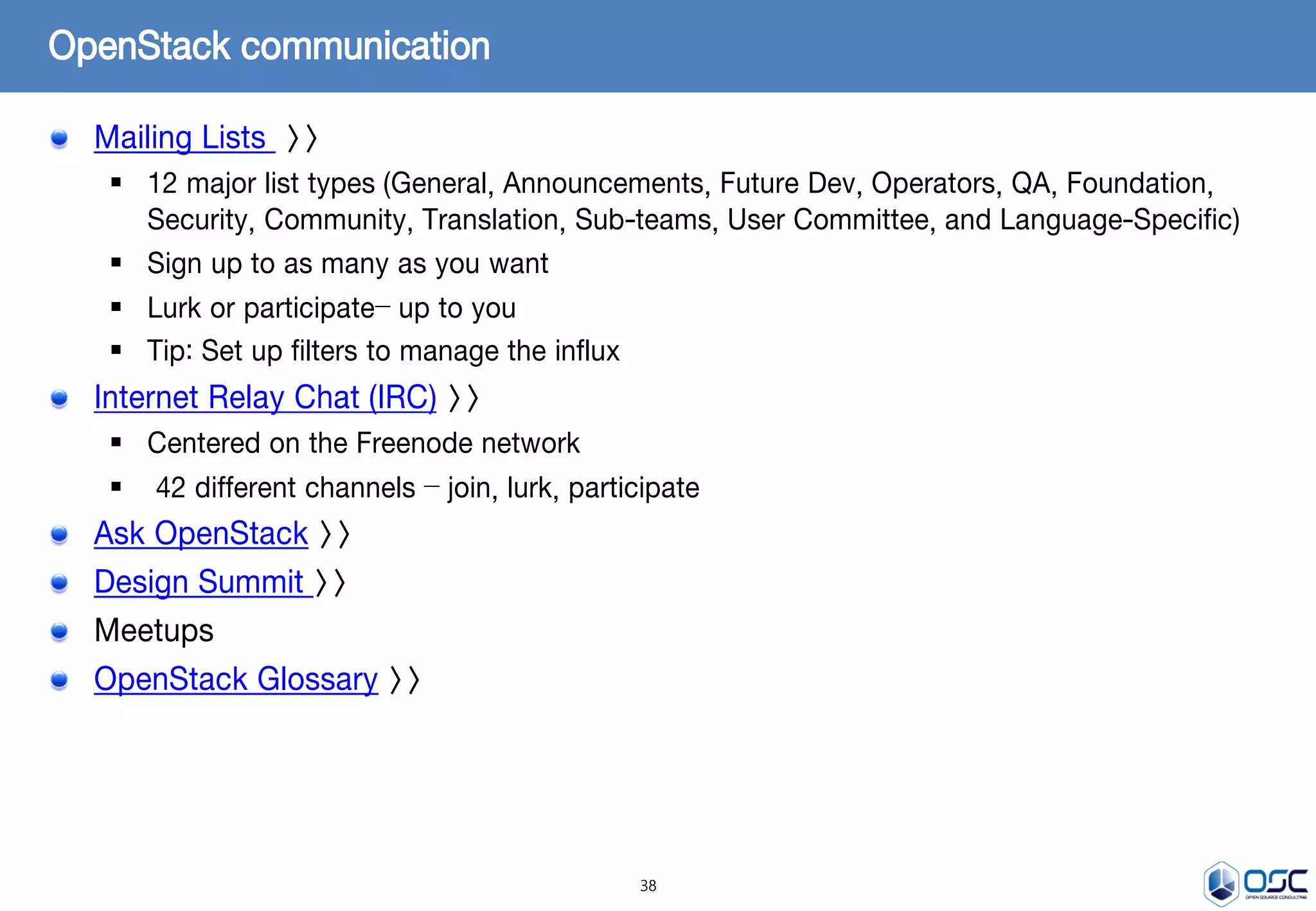 38
Mailing Lists >>
 12 major list types (General, Announcements, Future Dev, Operators, QA, Foundation,
Security, Community, Translation, Sub-teams, User Committee, and Language-Specific)
 Sign up to as many as you want
 Lurk or participate– up to you
 Tip: Set up filters to manage the influx
Internet Relay Chat (IRC) >>
 Centered on the Freenode network
 42 different channels – join, lurk, participate
Ask OpenStack >>
Design Summit >>
Meetups
OpenStack Glossary >>
OpenStack communication
 
