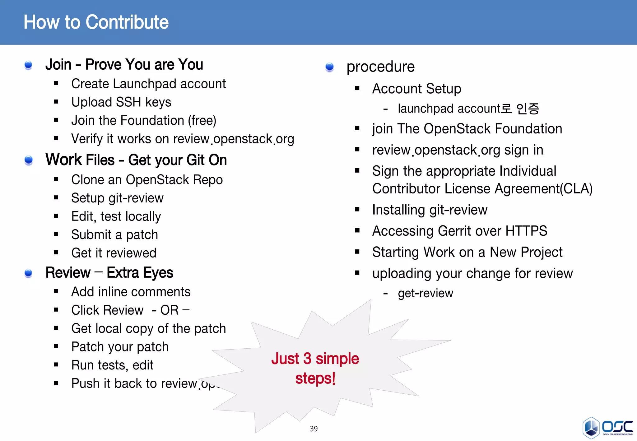 39
Join - Prove You are You
 Create Launchpad account
 Upload SSH keys
 Join the Foundation (free)
 Verify it works on review.openstack.org
Work Files - Get your Git On
 Clone an OpenStack Repo
 Setup git-review
 Edit, test locally
 Submit a patch
 Get it reviewed
Review – Extra Eyes
 Add inline comments
 Click Review - OR –
 Get local copy of the patch
 Patch your patch
 Run tests, edit
 Push it back to review.openstack.org
How to Contribute
Just 3 simple
steps!
procedure
 Account Setup
- launchpad account로 인증
 join The OpenStack Foundation
 review.openstack.org sign in
 Sign the appropriate Individual
Contributor License Agreement(CLA)
 Installing git-review
 Accessing Gerrit over HTTPS
 Starting Work on a New Project
 uploading your change for review
- get-review
 