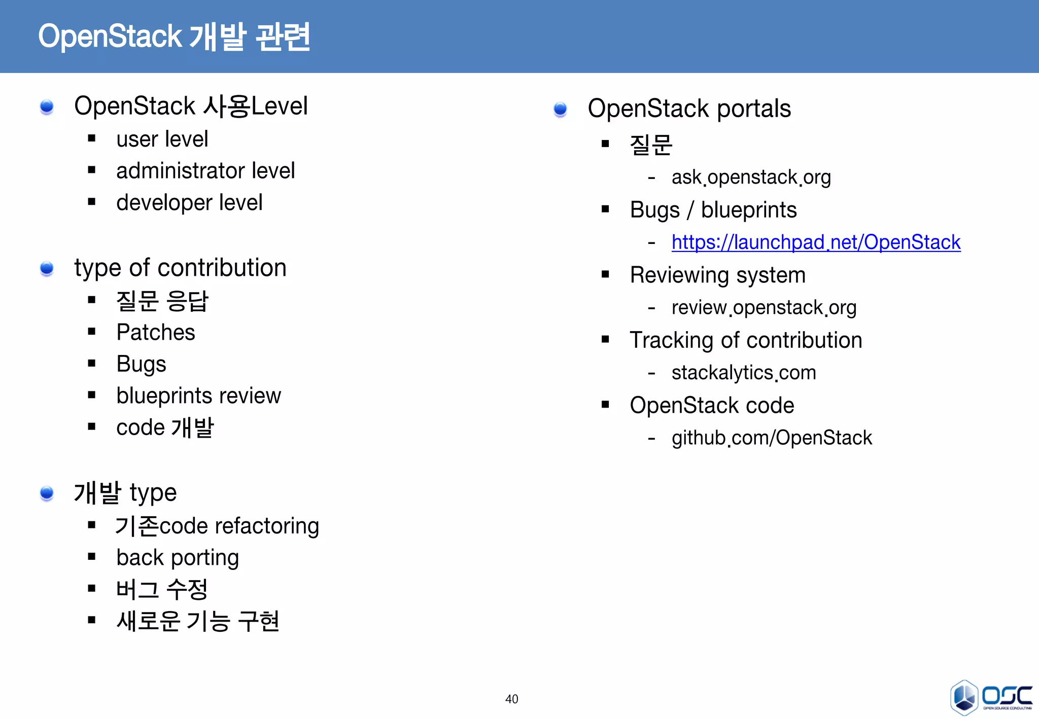 40
OpenStack 사용Level
 user level
 administrator level
 developer level
type of contribution
 질문 응답
 Patches
 Bugs
 blueprints review
 code 개발
개발 type
 기존code refactoring
 back porting
 버그 수정
 새로운 기능 구현
OpenStack 개발 관련
OpenStack portals
 질문
- ask.openstack.org
 Bugs / blueprints
- https://launchpad.net/OpenStack
 Reviewing system
- review.openstack.org
 Tracking of contribution
- stackalytics.com
 OpenStack code
- github.com/OpenStack
 