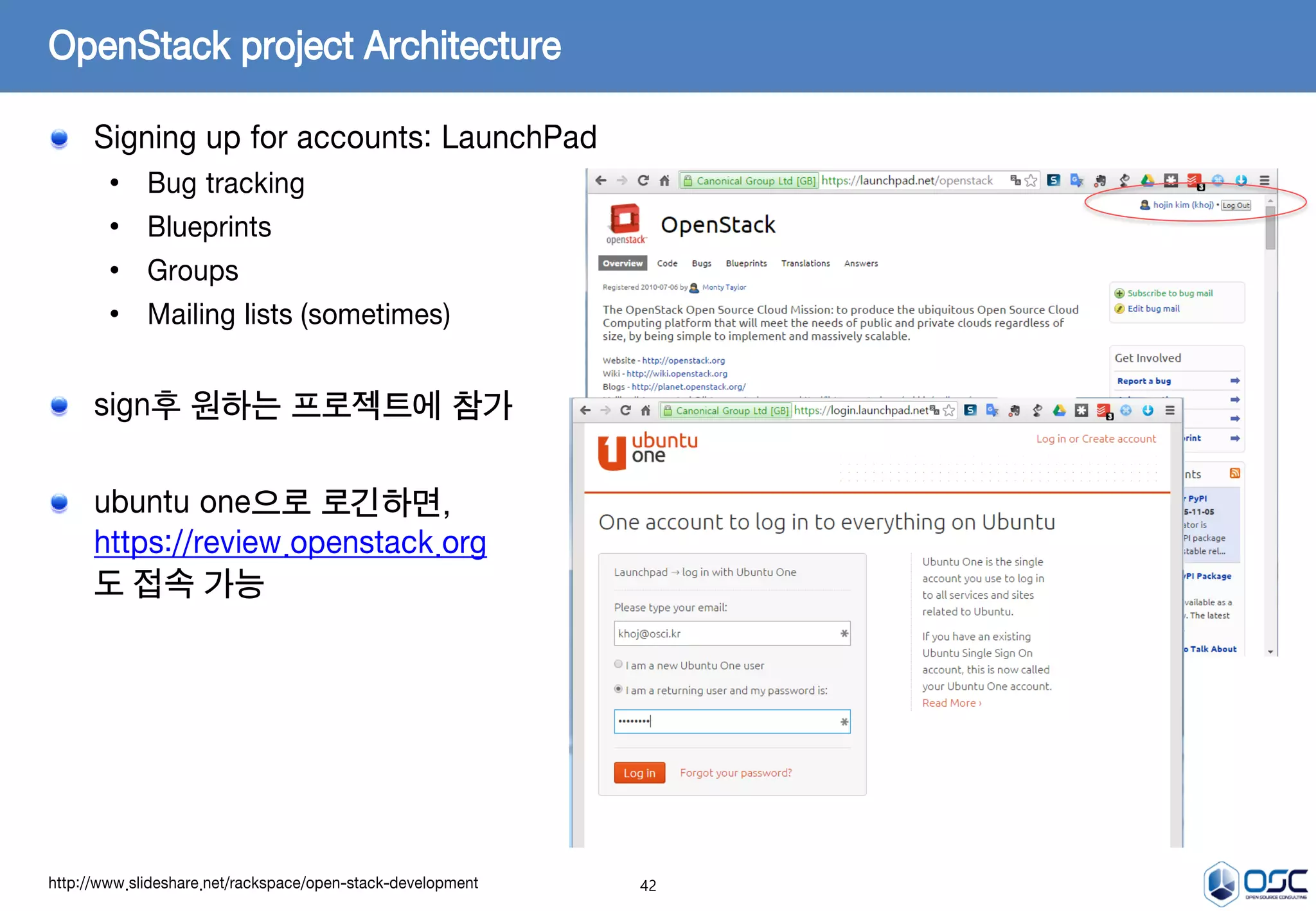 42
OpenStack project Architecture
Signing up for accounts: LaunchPad
• Bug tracking
• Blueprints
• Groups
• Mailing lists (sometimes)
sign후 원하는 프로젝트에 참가
ubuntu one으로 로긴하면,
https://review.openstack.org
도 접속 가능
http://www.slideshare.net/rackspace/open-stack-development
 