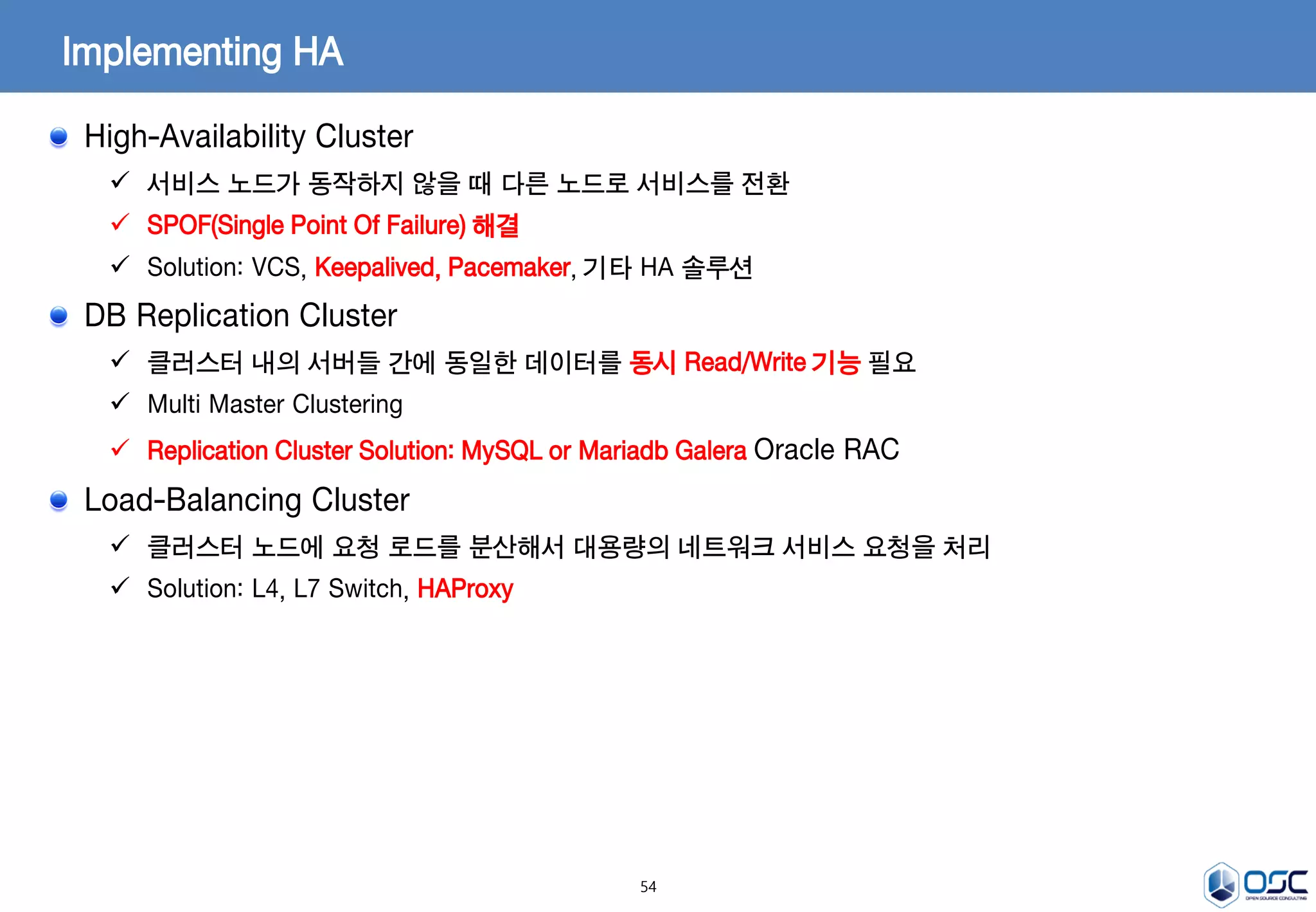 54
Implementing HA
High-Availability Cluster
 서비스 노드가 동작하지 않을 때 다른 노드로 서비스를 전환
 SPOF(Single Point Of Failure) 해결
 Solution: VCS, Keepalived, Pacemaker, 기타 HA 솔루션
DB Replication Cluster
 클러스터 내의 서버들 간에 동일한 데이터를 동시 Read/Write 기능 필요
 Multi Master Clustering
 Replication Cluster Solution: MySQL or Mariadb Galera Oracle RAC
Load-Balancing Cluster
 클러스터 노드에 요청 로드를 분산해서 대용량의 네트워크 서비스 요청을 처리
 Solution: L4, L7 Switch, HAProxy
 