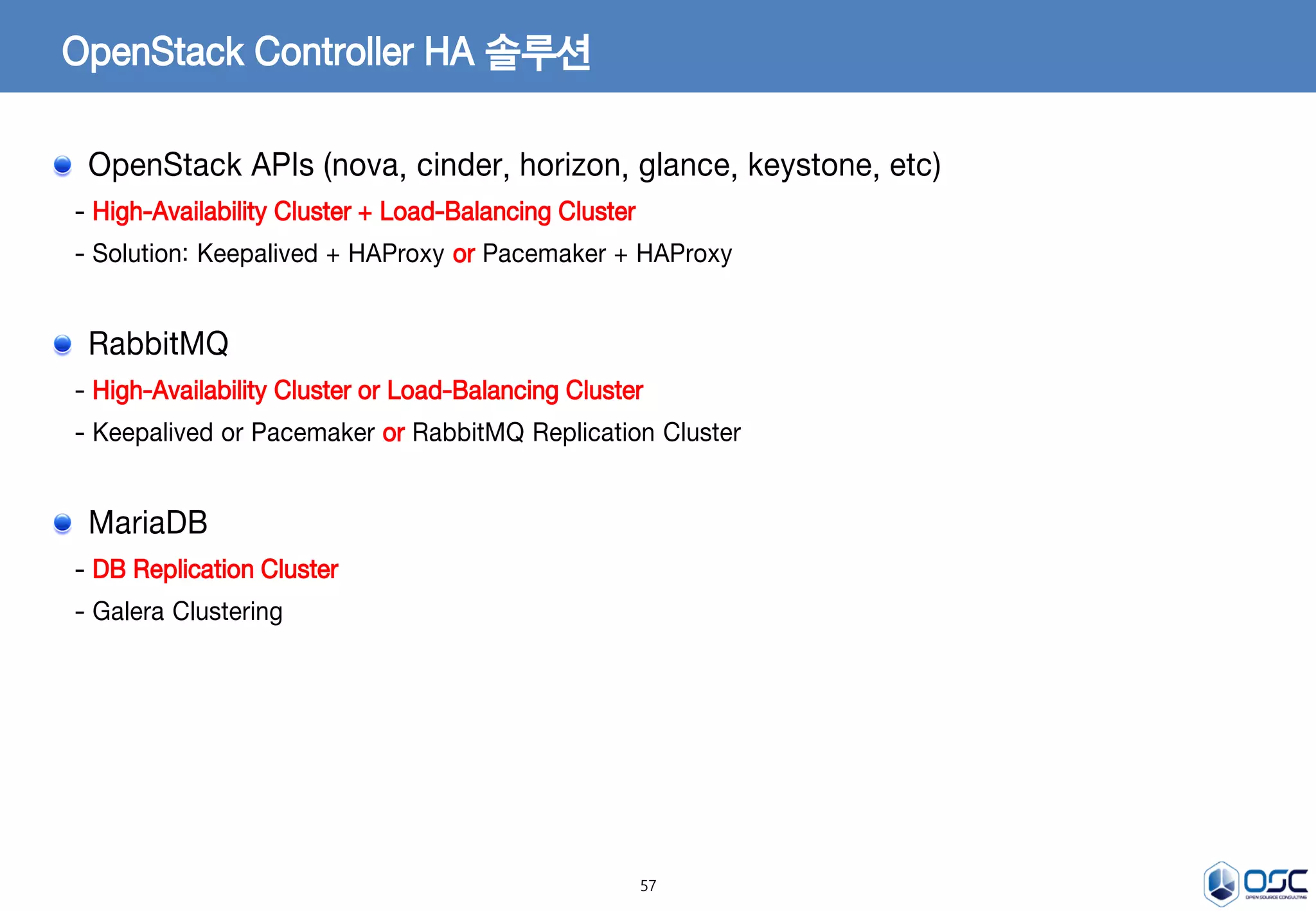 57
OpenStack Controller HA 솔루션
OpenStack APIs (nova, cinder, horizon, glance, keystone, etc)
- High-Availability Cluster + Load-Balancing Cluster
- Solution: Keepalived + HAProxy or Pacemaker + HAProxy
RabbitMQ
- High-Availability Cluster or Load-Balancing Cluster
- Keepalived or Pacemaker or RabbitMQ Replication Cluster
MariaDB
- DB Replication Cluster
- Galera Clustering
 
