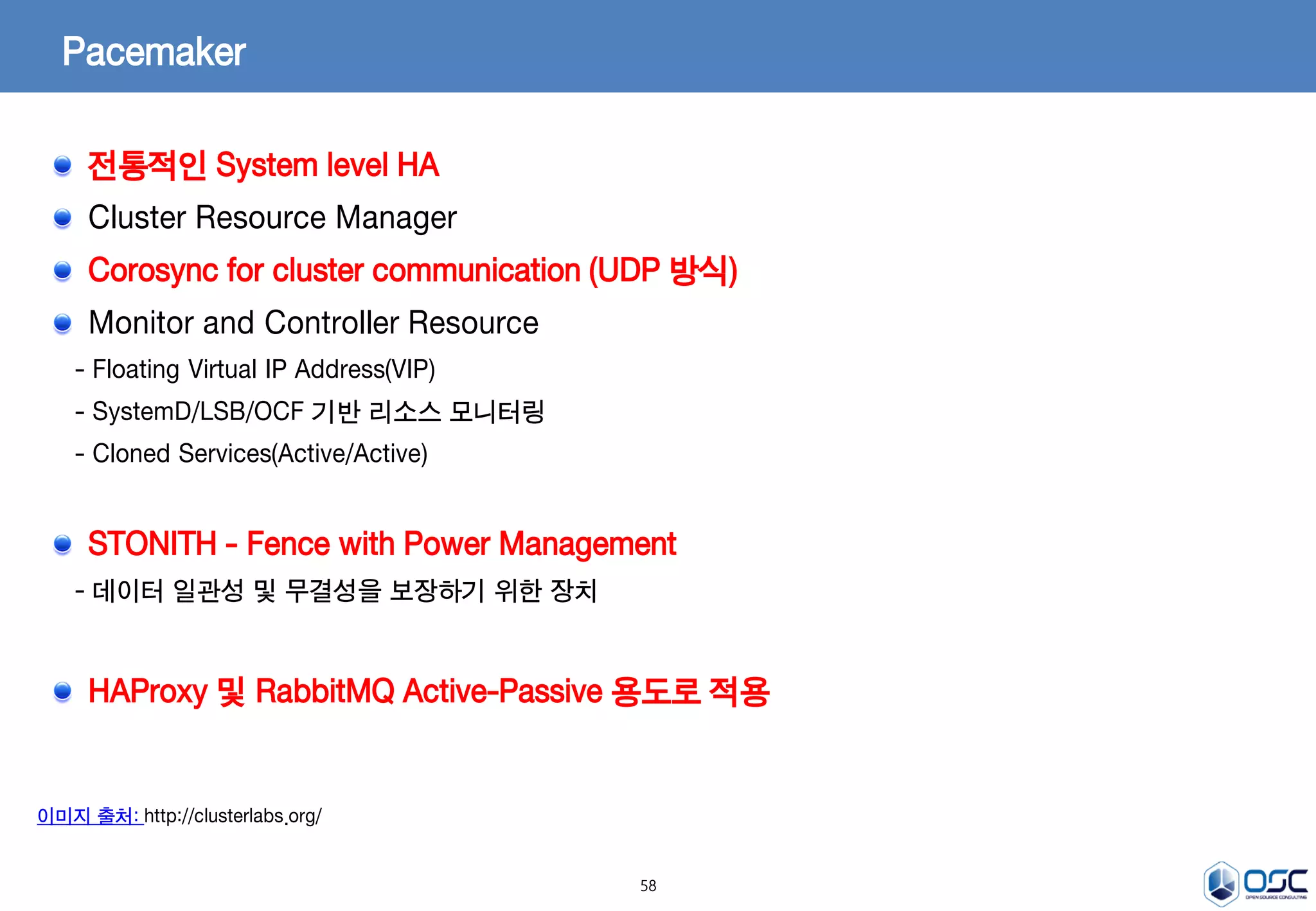 58
Pacemaker
이미지 출처: http://clusterlabs.org/
전통적인 System level HA
Cluster Resource Manager
Corosync for cluster communication (UDP 방식)
Monitor and Controller Resource
- Floating Virtual IP Address(VIP)
- SystemD/LSB/OCF 기반 리소스 모니터링
- Cloned Services(Active/Active)
STONITH - Fence with Power Management
- 데이터 일관성 및 무결성을 보장하기 위한 장치
HAProxy 및 RabbitMQ Active-Passive 용도로 적용
 