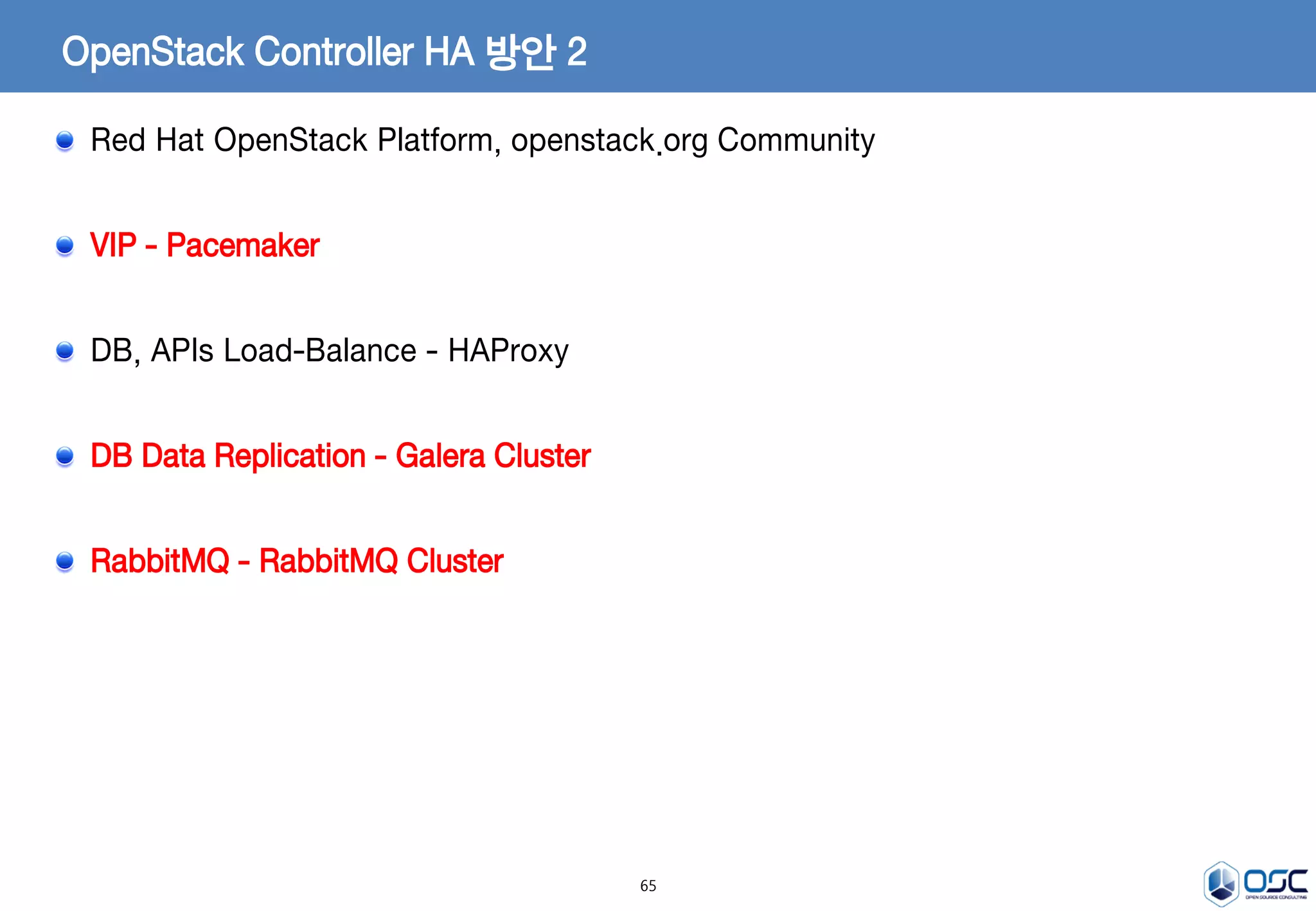 65
OpenStack Controller HA 방안 2
Red Hat OpenStack Platform, openstack.org Community
VIP - Pacemaker
DB, APIs Load-Balance - HAProxy
DB Data Replication - Galera Cluster
RabbitMQ - RabbitMQ Cluster
 