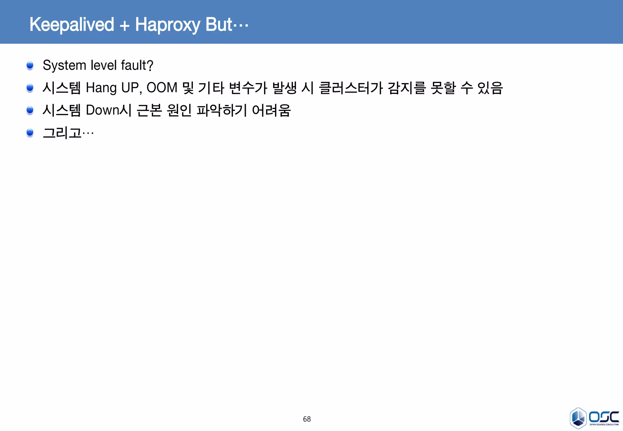 68
Keepalived + Haproxy But…
System level fault?
시스템 Hang UP, OOM 및 기타 변수가 발생 시 클러스터가 감지를 못할 수 있음
시스템 Down시 근본 원인 파악하기 어려움
그리고…
 