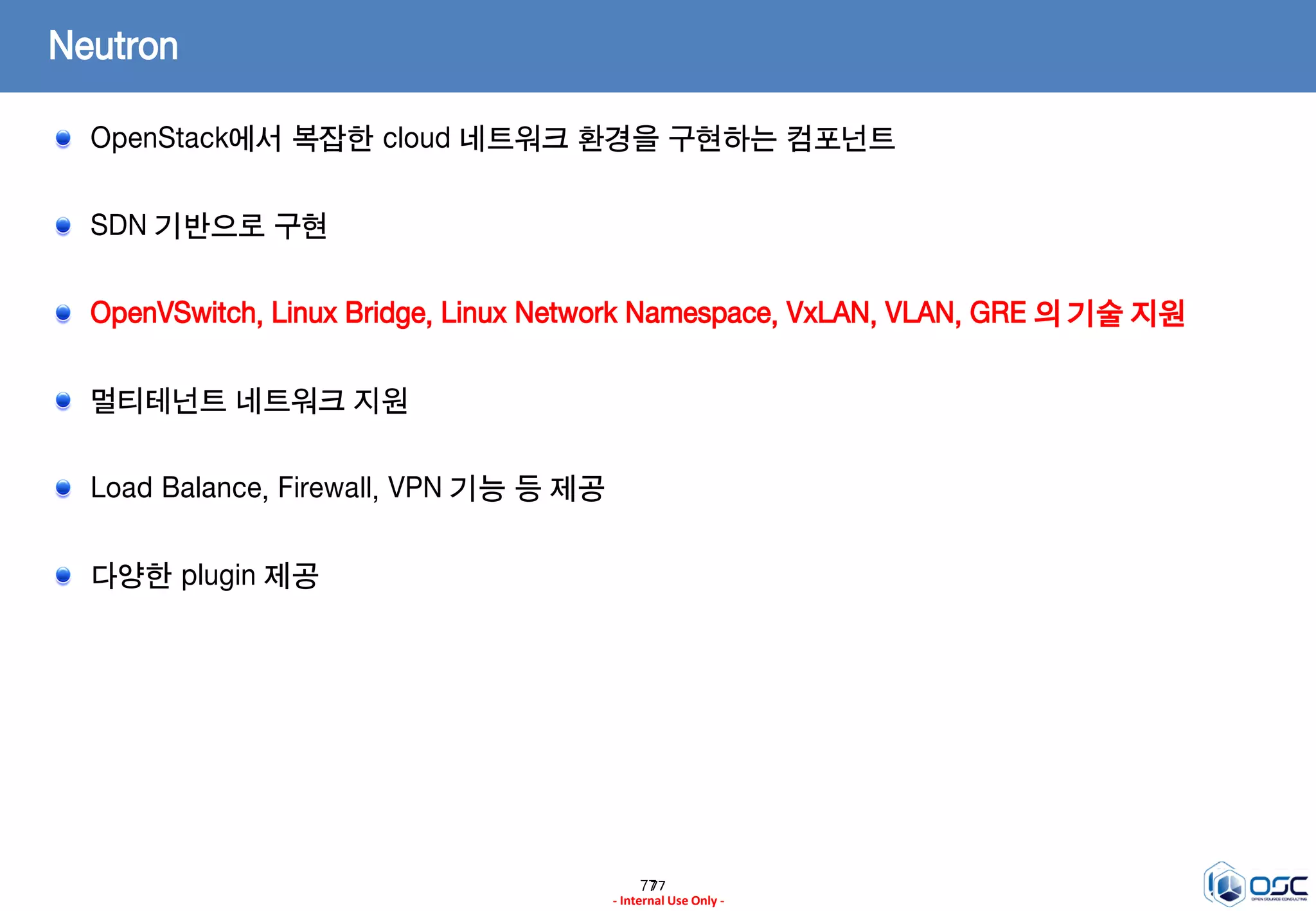 7777
- Internal Use Only -
Neutron
OpenStack에서 복잡한 cloud 네트워크 환경을 구현하는 컴포넌트
SDN 기반으로 구현
OpenVSwitch, Linux Bridge, Linux Network Namespace, VxLAN, VLAN, GRE 의 기술 지원
멀티테넌트 네트워크 지원
Load Balance, Firewall, VPN 기능 등 제공
다양한 plugin 제공
 