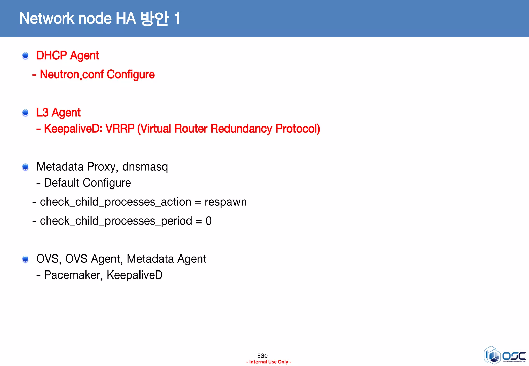 8080
- Internal Use Only -
Network node HA 방안 1
DHCP Agent
- Neutron.conf Configure
L3 Agent
- KeepaliveD: VRRP (Virtual Router Redundancy Protocol)
Metadata Proxy, dnsmasq
- Default Configure
- check_child_processes_action = respawn
- check_child_processes_period = 0
OVS, OVS Agent, Metadata Agent
- Pacemaker, KeepaliveD
 