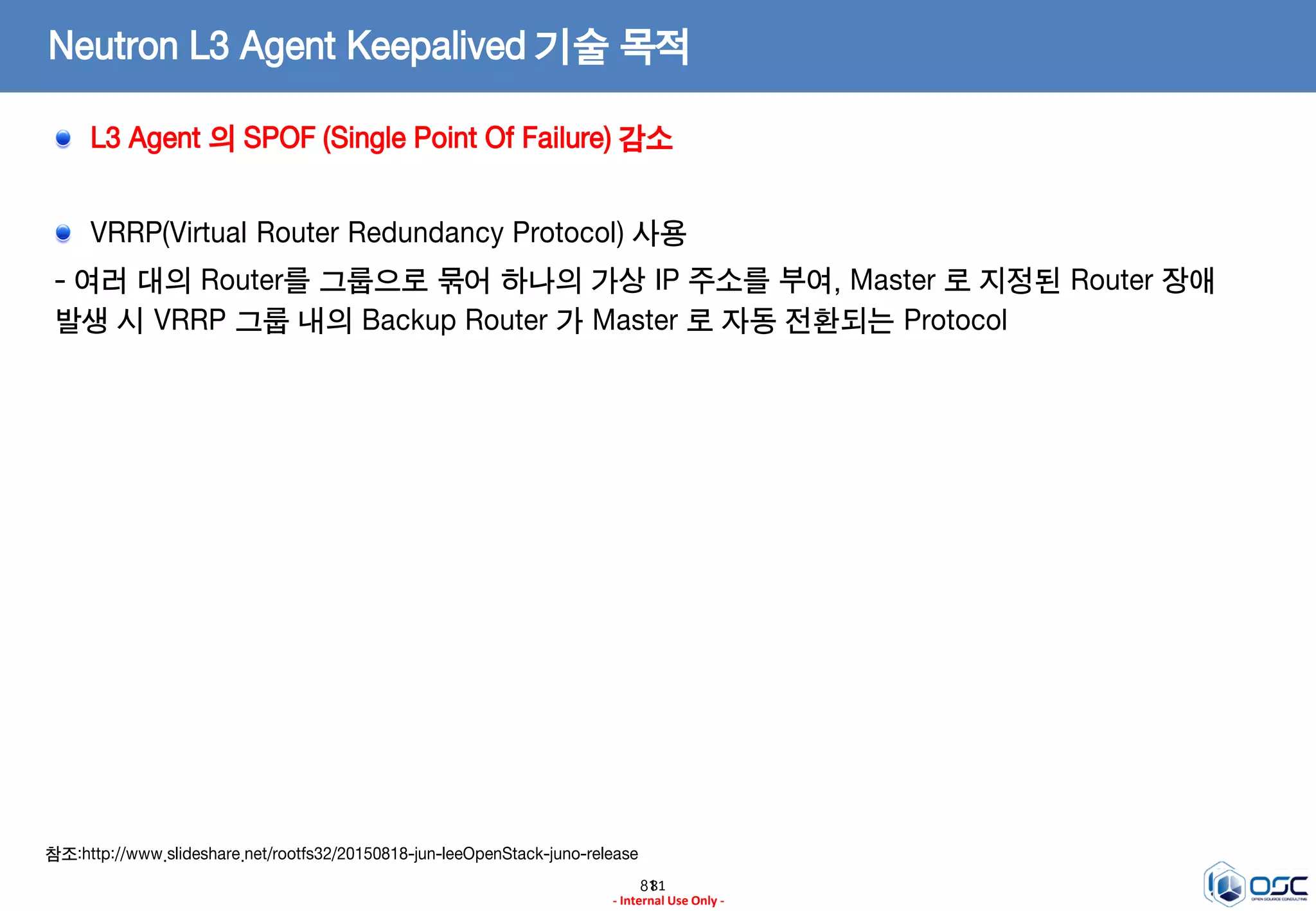 8181
- Internal Use Only -
Neutron L3 Agent Keepalived 기술 목적
L3 Agent 의 SPOF (Single Point Of Failure) 감소
VRRP(Virtual Router Redundancy Protocol) 사용
- 여러 대의 Router를 그룹으로 묶어 하나의 가상 IP 주소를 부여, Master 로 지정된 Router 장애
발생 시 VRRP 그룹 내의 Backup Router 가 Master 로 자동 전환되는 Protocol
참조:http://www.slideshare.net/rootfs32/20150818-jun-leeOpenStack-juno-release
 