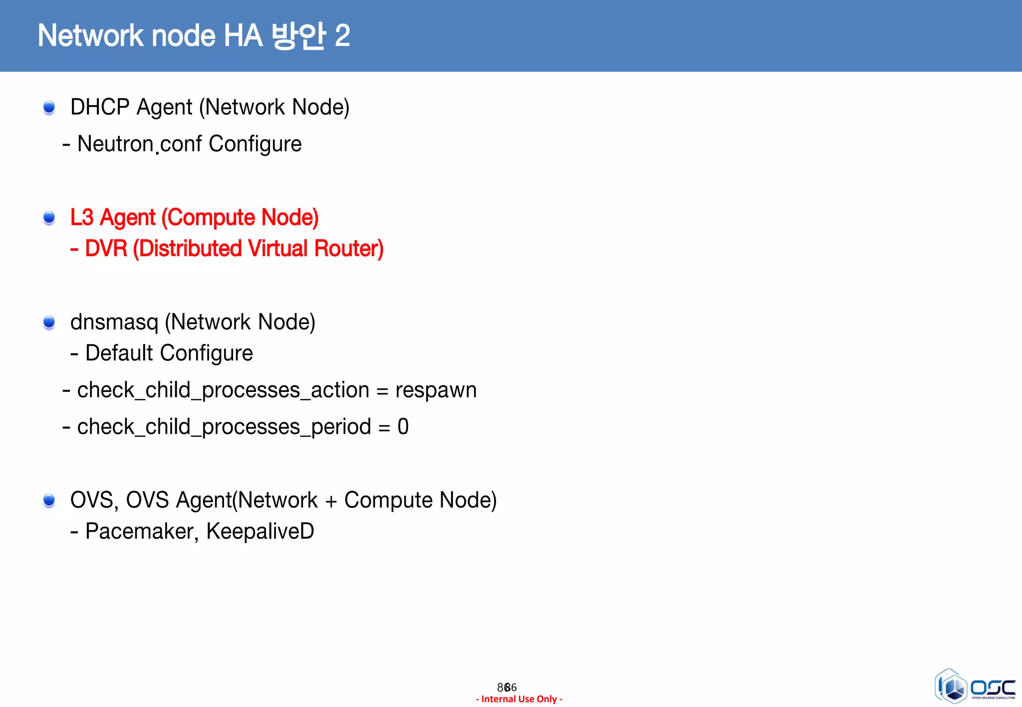 8686
- Internal Use Only -
Network node HA 방안 2
DHCP Agent (Network Node)
- Neutron.conf Configure
L3 Agent (Compute Node)
- DVR (Distributed Virtual Router)
dnsmasq (Network Node)
- Default Configure
- check_child_processes_action = respawn
- check_child_processes_period = 0
OVS, OVS Agent(Network + Compute Node)
- Pacemaker, KeepaliveD
 