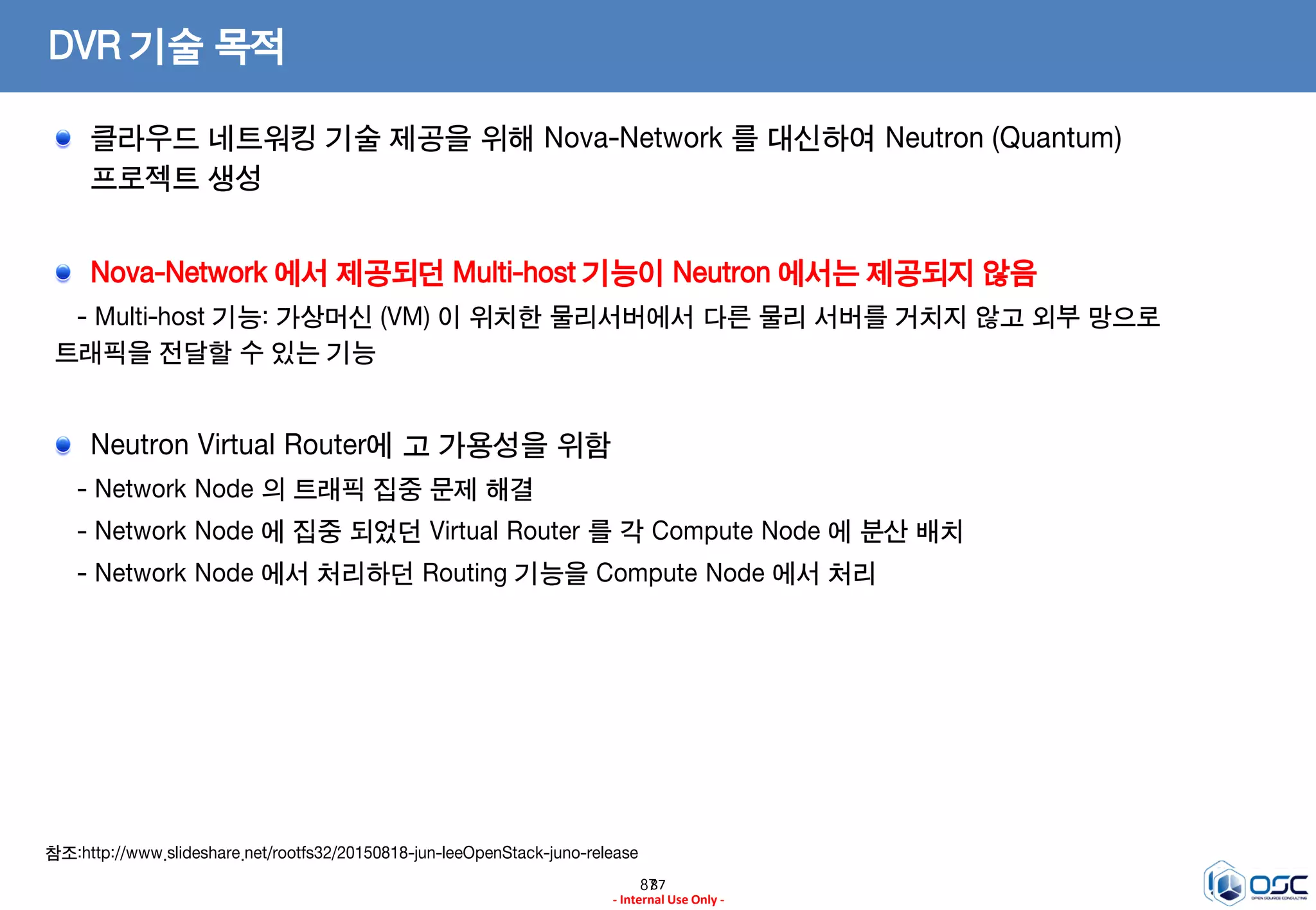 8787
- Internal Use Only -
DVR 기술 목적
클라우드 네트워킹 기술 제공을 위해 Nova-Network 를 대신하여 Neutron (Quantum)
프로젝트 생성
Nova-Network 에서 제공되던 Multi-host 기능이 Neutron 에서는 제공되지 않음
- Multi-host 기능: 가상머신 (VM) 이 위치한 물리서버에서 다른 물리 서버를 거치지 않고 외부 망으로
트래픽을 전달할 수 있는 기능
Neutron Virtual Router에 고 가용성을 위함
- Network Node 의 트래픽 집중 문제 해결
- Network Node 에 집중 되었던 Virtual Router 를 각 Compute Node 에 분산 배치
- Network Node 에서 처리하던 Routing 기능을 Compute Node 에서 처리
참조:http://www.slideshare.net/rootfs32/20150818-jun-leeOpenStack-juno-release
 