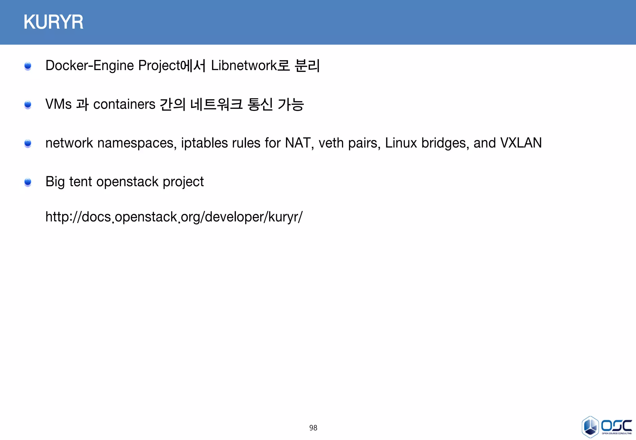 98
KURYR
Docker-Engine Project에서 Libnetwork로 분리
VMs 과 containers 간의 네트워크 통신 가능
network namespaces, iptables rules for NAT, veth pairs, Linux bridges, and VXLAN
Big tent openstack project
http://docs.openstack.org/developer/kuryr/
 