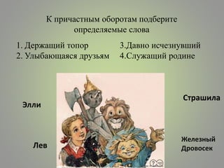 К причастным оборотам подберите
определяемые слова
1. Держащий топор
2. Улыбающаяся друзьям
3.Давно исчезнувший
4.Служащий родине
Страшила
Железный
Дровосек
Элли
Лев
 