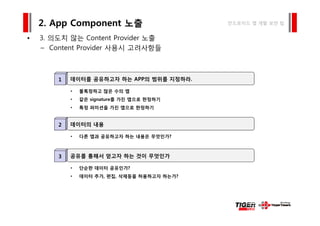 3 의도치 않는 C t t P id 노출
2. App Component 노출 안드로이드 앱 개발 보안 팁
• 3. 의도치 않는 Content Provider 노출
– Content Provider 사용시 고려사항들
데이터를 공유하고자 하는 APP의 범위를 지정하라.1
• 불특정하고 많은 수의 앱
• 같은 signature를 가진 앱으로 한정하기
• 특정 퍼미션을 가진 앱으로 한정하기
데이터의 내용2
• 다른 앱과 공유하고자 하는 내용은 무엇인가?다 앱과 공유하 자 하 내용 무엇 가
공유를 통해서 얻고자 하는 것이 무엇인가3
• 단순한 데이터 공유인가?
• 데이터 추가, 편집, 삭제등을 허용하고자 하는가?
 