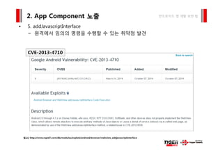 5 ddJ i tI t f
2. App Component 노출 안드로이드 앱 개발 보안 팁
• 5. addJavascriptInterface
– 원격에서 임의의 명령을 수행할 수 있는 취약점 발견
CVE-2013-4710
참고] http://www.rapid7.com/db/modules/exploit/android/browser/webview_addjavascriptinterface
 
