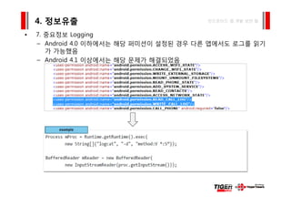 7 중요정보 L i
4. 정보유출 안드로이드 앱 개발 보안 팁
• 7. 중요정보 Logging
– Android 4.0 이하에서는 해당 퍼미션이 설정된 경우 다른 앱에서도 로그를 읽기
가 가능했음
– Android 4.1 이상에서는 해당 문제가 해결되었음
 