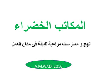 ‫و‬ ‫نهج‬‫العم‬ ‫مكان‬ ‫في‬ ‫للبيئة‬ ‫مراعية‬ ‫ممارسات‬‫ل‬
‫الخضراء‬ ‫المكاتب‬
A.M.WADI 2016
 