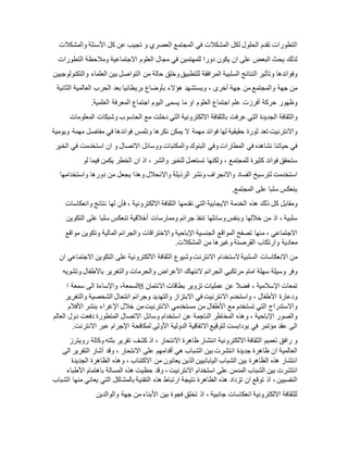 ‫التطورات‬‫تقدم‬‫الحلول‬‫لكل‬‫المشكالت‬‫في‬‫ا‬‫لمجتمع‬‫العصري‬‫و‬‫تجيب‬‫عن‬‫كل‬‫األسئلة‬‫والمشكالت‬
‫لذلك‬‫يحث‬‫البعض‬‫على‬‫ان‬‫يكون‬‫دورا‬‫للمهتمين‬‫في‬‫مجال‬‫العلوم‬‫االجتماعية‬‫ومالحظة‬‫التطورات‬
‫وفوائدها‬‫وتأثير‬‫النتائج‬‫السلبية‬‫المرافقة‬‫للتطبيق‬‫وخلق‬‫حالة‬‫من‬‫التواصل‬‫بين‬‫العلماء‬‫والتكنولوج‬‫يين‬
‫من‬‫جهة‬‫وا‬‫لمجتمع‬‫من‬‫جهة‬‫أخرى‬،‫ويستشهد‬‫هؤالء‬‫بأوضاع‬‫بريطانيا‬‫بعد‬‫الحرب‬‫العالمية‬‫الثانية‬
‫وظهور‬‫حركة‬‫أفرزت‬‫علم‬‫اجتماع‬‫العلوم‬‫او‬‫ما‬‫يسمى‬‫اليوم‬‫اجتماع‬‫المعرفة‬‫العلمية‬.
‫والثقافة‬‫الجديدة‬‫التي‬‫عرفت‬‫بالثقافة‬‫االلكترونية‬‫التي‬‫دخلت‬‫مع‬‫الحاسوب‬‫وشبكات‬‫المعلومات‬
‫واالنترنيت‬‫تعد‬‫ثورة‬‫حقيقية‬‫لها‬‫فوائد‬‫مهمة‬‫ال‬‫يمكن‬‫نكرها‬‫ونلمس‬‫فوائدها‬‫في‬‫مفاصل‬‫مهمة‬‫ويومية‬
‫في‬‫حياتنا‬‫نشاهده‬‫في‬‫المطارات‬‫وفي‬‫البنوك‬‫والمكتبات‬‫ووسائل‬‫االتصال‬‫و‬‫ان‬‫استخدمت‬‫في‬‫الخير‬
‫ستحقق‬‫فوائد‬‫كثيرة‬‫للمجتمع‬،‫ولكنها‬‫تستعمل‬‫للخير‬‫والشر‬،‫اذ‬‫ان‬‫الخطر‬‫يكمن‬‫فيما‬‫لو‬
‫استخدمت‬‫لترسيخ‬‫الفساد‬‫واالنجراف‬‫ونشر‬‫الرذيلة‬‫واالنحالل‬‫وهذا‬‫يجعل‬‫من‬‫دورها‬‫واستخدامها‬
‫ينعكس‬‫سلبا‬‫على‬.‫المجتمع‬
‫ومقابل‬‫كل‬‫ذلك‬‫هذه‬‫الخدمة‬‫االيجابية‬‫التي‬‫تقدمها‬‫الثقافة‬‫االلكترونية‬،‫فأن‬‫لها‬‫نتائج‬‫وانعكاسات‬
‫سلبية‬،‫اذ‬‫من‬‫خاللها‬‫وبنفس‬‫وسائلها‬‫تنفذ‬‫جرائم‬‫وممارسات‬‫أخالقية‬‫تنعكس‬‫سلبا‬‫على‬‫التكوين‬
‫االجتماعي‬،‫منها‬‫تصفح‬‫المواقع‬‫الجنسية‬‫اإلباحية‬‫واالختراقات‬‫والجرائم‬‫المالية‬‫وتكوين‬‫مواقع‬
‫معادية‬‫وارتكاب‬‫القرصنة‬‫وغيرها‬‫من‬‫المشكالت‬.
‫من‬‫االنعكاسات‬‫السلبية‬‫الستخدام‬‫االنترن‬‫ت‬‫وشيوع‬‫الثقافة‬‫االلكترونية‬‫على‬‫التكوين‬‫االجتماعي‬‫ان‬
‫وفر‬‫وسيلة‬‫سهلة‬‫امام‬‫مرتكبي‬‫الجرائم‬‫النتهاك‬‫األعراض‬‫والحرمات‬‫والتغرير‬‫باألطفال‬‫وتشويه‬
،‫السمعة‬‫واإلساءة‬‫الى‬‫سمعة‬‫ا‬ ‫تمعات‬‫اإلسالمية‬،‫فضال‬‫عن‬‫عمليات‬‫تزوير‬‫بطاقات‬‫االئتمان‬
‫ودعارة‬‫األطفال‬،‫واستخدم‬‫االنترنيت‬‫في‬‫االبتزاز‬‫والتهديد‬‫وجرائم‬‫انتحال‬‫الشخصية‬‫والتغرير‬
‫واالستدراج‬‫التي‬‫تستخدم‬‫مع‬‫األطفال‬‫من‬‫مستخدمي‬‫االنترنيت‬‫من‬‫خالل‬‫اإلغراء‬‫بنشر‬‫األفالم‬
‫والصور‬‫اإلباحية‬،‫وهذه‬‫المخاطر‬‫الناجمة‬‫عن‬‫استخدام‬‫وسائل‬‫االتصال‬‫المتطورة‬‫دفعت‬‫دول‬‫العالم‬
‫الى‬‫عقد‬‫مؤتمر‬‫في‬‫بودابست‬‫لتوقيع‬‫االتفاقية‬‫الدولية‬‫األولى‬‫لمكافحة‬‫ا‬‫إلجرام‬‫عبر‬‫االنترن‬‫ت‬.
‫و‬‫رافق‬‫تعميم‬‫الثقافة‬‫االلكترونية‬‫انتشار‬‫ظاهرة‬‫االنتحار‬،‫اذ‬‫كشف‬‫تقرير‬‫بثته‬‫وكالة‬‫رويترز‬
‫العالمية‬‫ان‬‫ظاهرة‬‫جديدة‬‫انتشرت‬‫بين‬‫الشباب‬‫هي‬‫أقدامهم‬‫على‬‫االنتحار‬،‫وقد‬‫أشار‬‫التقرير‬‫الى‬
‫انتشار‬‫هذه‬‫الظاهرة‬‫بين‬‫الشباب‬‫اليابانيين‬‫الذين‬‫يعانون‬‫من‬‫االكتئاب‬،‫وهذه‬‫الظاهرة‬‫الجديدة‬
‫انتشرت‬‫بين‬‫الشباب‬‫المدمن‬‫على‬‫استخدام‬‫االنترنيت‬،‫وقد‬‫حظيت‬‫هذه‬‫المسالة‬‫باهتمام‬‫األطباء‬
‫النفسيين‬،‫اذ‬‫توقع‬‫ان‬‫تزداد‬‫هذه‬‫الظاهرة‬‫نتيجة‬‫ارتباط‬‫هذه‬‫التقنية‬‫بالمشاكل‬‫التي‬‫يعاني‬‫منها‬‫الشباب‬
‫للثقافة‬‫االلكترونية‬‫انعكاسات‬‫جانبية‬،‫اذ‬‫تخلق‬‫فجوة‬‫بين‬‫األبناء‬‫من‬‫جهة‬‫والوالدين‬
 