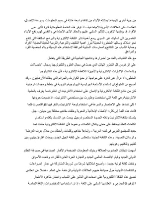 ‫من‬‫جهة‬‫أخرى‬‫نتيجة‬‫ما‬‫يمتلكه‬‫األبناء‬‫من‬‫ثقافة‬‫واسعة‬‫هائلة‬‫في‬‫حجم‬‫المعلومات‬‫وسرعة‬،‫االتصال‬
‫انعكست‬‫على‬‫العالقات‬‫األسرية‬‫االجتماعية‬،‫اذ‬‫توفر‬‫هذه‬‫الخدمة‬‫المعلوماتية‬‫قدرة‬‫تأثير‬‫على‬
‫األفراد‬‫قد‬‫يوظفها‬‫اآلخرون‬‫للتأثير‬‫السلبي‬‫عليهم‬‫وإلحاق‬‫األذى‬‫االجتماعي‬‫والنفسي‬‫لهم‬‫ودفع‬‫األبناء‬
‫القاصرين‬‫الى‬‫السلوك‬‫غير‬‫السوي‬.‫ومع‬‫أهمية‬‫نشر‬‫الثقافة‬‫االلكترونية‬‫والبرامج‬‫المكثفة‬‫التي‬‫تدفع‬
‫نحو‬‫امتالك‬‫وسائلها‬‫المتطورة‬‫الحديثة‬‫تبرز‬‫اهمية‬‫التثقيف‬‫والتوعية‬‫والتربية‬‫الحديثة‬‫لحماية‬‫األفرا‬‫د‬
‫وحماية‬‫الشباب‬‫من‬‫النتائج‬‫والممارسات‬‫السلبية‬‫المرافقة‬‫الستخدام‬‫هذه‬‫الوسيلة‬‫وبناء‬‫شخصية‬‫الفرد‬
‫والمراهق‬
‫في‬‫الطريقة‬‫التي‬‫يتعامل‬ ‫مع‬‫هذه‬‫التقنيات‬‫والحد‬‫من‬‫أضرارها‬‫ونتائجها‬‫الجانبية‬
‫على‬‫الرغم‬‫من‬‫كل‬‫التطور‬‫الهائل‬‫الذي‬‫حدث‬‫في‬‫مجال‬‫العلوم‬‫والتكنولوجيا‬‫ومجال‬‫االتصاالت‬
‫وإشعاعات‬‫اإلشارات‬‫االلكترونية‬‫واألجهزة‬‫الالقطة‬‫االلكترونية‬،‫فأن‬‫هذه‬‫التكنولوجيا‬
‫المتطورة‬‫ال‬‫تزال‬‫غير‬‫قادرة‬‫على‬‫مواجهة‬‫او‬‫منع‬‫الكوارث‬‫والجرائم‬‫التي‬‫ينفذها‬‫اإلرهابيون‬،‫وقد‬
‫أصبح‬‫من‬‫المتوقع‬‫ان‬‫تستخدم‬‫األسلحة‬‫الجرثومية‬‫البيولوجية‬‫والنووية‬‫في‬‫خطط‬‫وهجمات‬‫ارهابية‬
‫كان‬‫من‬‫نتائج‬‫الثقافة‬‫االلكترونية‬‫واإلدمان‬‫على‬‫استخدام‬‫االنترنيت‬‫ان‬‫انتشرت‬‫ما‬‫يعرف‬‫بالعامية‬
‫االنترنيتية‬‫وهي‬‫اللغة‬‫التي‬‫استخدمت‬‫وطورت‬‫بين‬‫مستخدمي‬‫االنترنيت‬،‫اذ‬‫ضيعت‬‫حروفها‬
‫واقتصرت‬‫كلما‬ ‫ا‬‫لكي‬‫تساعد‬‫على‬‫االختصار‬‫والسرعة‬‫في‬‫استخدام‬‫لوحة‬‫االنترنيت‬‫والنقر‬،‫فيها‬
‫فأدت‬‫هذه‬‫اللغة‬‫إلى‬‫كثرة‬‫األخطاء‬‫اإلمالئية‬‫والنحوية‬‫وخلقت‬‫مفاهيم‬‫مختلفة‬‫بين‬‫جيلين‬،‫جيل‬
‫يتمسك‬‫بثقافة‬‫االنترنيت‬‫ولغته‬‫الجديدة‬‫المختصرة‬‫وجيل‬‫يبحث‬‫عن‬‫التمسك‬‫بلغته‬‫واستخدام‬
‫الكلمات‬‫كاملة‬‫ليحافظ‬‫على‬‫معنى‬‫وشكل‬،‫الكلمات‬‫وعموما‬‫فأن‬‫الثقافة‬‫االلكترونية‬‫خلقت‬‫تحد‬
‫جديد‬‫للمجتمع‬‫العربي‬‫في‬‫لغته‬‫العربية‬،‫وإشاعة‬‫مفاهيم‬‫وكلمات‬‫وأخطاء‬‫من‬‫خالل‬‫غرف‬‫الدردشة‬
‫والرسائل‬‫النصية‬،‫وهذه‬‫الثقافة‬‫الجديدة‬‫ستنعكس‬‫على‬‫ثقافة‬‫الجيل‬‫الجديد‬‫ويحدث‬‫افتراق‬‫بينهم‬‫وب‬‫ين‬
‫لغتهم‬‫وثقافتهم‬‫وهويتهم‬.
‫أسهمت‬‫شبكات‬‫الحاسوب‬‫العمالقة‬‫وبنوك‬‫المعلومات‬‫الضخمة‬‫واألقمار‬‫الصناعية‬‫في‬‫صياغة‬‫النظام‬
‫الدولي‬‫الجديد‬‫وقيام‬‫االقتصاد‬‫العالمي‬‫الجديد‬‫والتجارة‬‫الحرة‬‫العابرة‬‫للقارات‬‫وفتحت‬‫األسواق‬
‫وخلقت‬‫ثقافة‬‫كونية‬‫جديدة‬،‫وأصبح‬‫امتالكها‬‫شرطا‬‫من‬‫شروط‬‫المشاركة‬‫في‬‫غمار‬‫الصراعات‬
‫والتنافسات‬‫الدولية‬‫حول‬‫صياغة‬‫مفهوم‬‫العالقات‬‫الدولية‬‫و‬‫الزعامة‬‫على‬‫العالم‬،‫فضال‬‫عن‬‫انعكاس‬
‫تعميق‬‫هذه‬‫الثقافة‬‫االلكترونية‬‫على‬‫اتمعات‬‫في‬‫التأثير‬‫على‬‫الشباب‬‫وانتشار‬‫ظاهرة‬‫االنتحار‬
‫الجماعي‬‫و‬‫انعكاسها‬‫السلبي‬‫على‬‫اللغة‬،‫إذ‬‫إن‬‫استخدامها‬‫للمختصرات‬‫واللغة‬‫الخاصة‬ ‫ا‬‫لتوفير‬
 