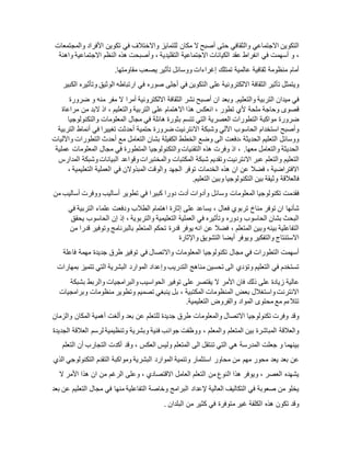 ‫التكوين‬‫االجتماعي‬‫والثقافي‬‫حتى‬‫أصبح‬‫ال‬‫مكان‬‫للتمايز‬‫واالختالف‬‫في‬‫تكوين‬‫األفراد‬‫وا‬‫لمج‬‫تمعات‬
،‫و‬‫أسهمت‬‫في‬‫انفراط‬‫عقد‬‫الكيانات‬‫االجتماعية‬‫التقليدية‬،‫وأصبحت‬‫هذه‬‫النظم‬‫االجتماعية‬‫واهنة‬
‫أمام‬‫منظومة‬‫ثقافية‬‫عالمية‬‫تمتلك‬‫إغراءات‬‫ووسائل‬‫تأثير‬‫يصعب‬.‫مقاومتها‬
‫ويتمثل‬‫تأثير‬‫الثقافة‬‫االلكترونية‬‫على‬‫التكوين‬‫في‬‫أجلى‬‫صوره‬‫في‬‫ارتباطه‬‫الوثيق‬‫وتأثيره‬‫الك‬‫بير‬
‫في‬‫ميدان‬‫التربية‬‫والتعليم‬.‫وبعد‬‫ان‬‫أصبح‬‫نشر‬‫الثقافة‬‫االلكترونية‬‫أمرا‬‫ال‬‫مفر‬‫منه‬‫و‬‫ضرورة‬
‫قصوى‬‫وحاجة‬‫ملحة‬‫ألي‬‫تطور‬،‫انعكس‬‫هذا‬‫االهتمام‬‫على‬‫التربية‬‫والتعليم‬،‫اذ‬‫البد‬‫من‬‫مراعاة‬
‫ضرورة‬‫مواكبة‬‫التطورات‬‫العصرية‬‫التي‬‫تتسم‬‫بثورة‬‫هائلة‬‫في‬‫مجال‬‫المعلومات‬‫والتكنولوجيا‬
‫وأصبح‬‫استخدام‬‫الحاسوب‬‫اآللي‬‫وشبكة‬‫االنترنيت‬‫ضرورة‬‫حتمية‬‫أحدثت‬‫تغييرا‬‫في‬‫أنماط‬‫التربية‬
‫ووسائل‬‫التعليم‬‫الحديثة‬‫،دفعت‬‫الى‬‫وضع‬‫الخطط‬‫الكفيلة‬‫بشان‬‫التعامل‬‫مع‬‫أحدث‬‫التطورات‬‫واآلليات‬
‫الحديثة‬‫والتعامل‬‫معها‬.،‫اذ‬‫وفرت‬‫هذه‬‫التقنيات‬‫والتكنولوجيا‬‫المتطورة‬‫في‬‫مجال‬‫المعلومات‬‫عملية‬
‫التعليم‬‫والتعلم‬‫عبر‬‫االنترنيت‬‫وتقديم‬‫شبكة‬‫المكتبات‬‫والمختبرات‬‫وقواعد‬‫البيانات‬‫وشبكة‬‫المدار‬‫س‬
‫االفتراضية‬،‫فضال‬‫عن‬‫ان‬‫هذه‬‫الخدمات‬‫توفر‬‫الجهد‬‫والوقت‬‫المبذوالن‬‫في‬‫العملية‬‫التعليمية‬،
‫فالعالقة‬‫وثيقة‬‫بين‬‫التكنولوجيا‬‫وبين‬‫التعليم‬.
‫فقدمت‬‫تكنولوجيا‬‫المعلومات‬‫وسائل‬‫وأدوات‬‫أدت‬‫دورا‬‫كبيرا‬‫في‬‫تطوير‬‫أساليب‬‫ووفرت‬‫أساليب‬‫من‬
‫شأنها‬‫ان‬‫توفر‬‫مناخ‬‫تربوي‬‫فعال‬،‫يساعد‬‫على‬‫إثارة‬‫اهتمام‬‫الطالب‬‫ودفعت‬‫علماء‬‫التربية‬‫في‬
‫البحث‬‫بشان‬‫الحاسوب‬‫ودوره‬‫وتأثيره‬‫في‬‫العملية‬‫التعليمية‬‫والتربوية‬،‫إذ‬‫إن‬‫الحاسوب‬‫يحقق‬
‫التفاعلية‬‫بينه‬‫وبين‬‫المتعلم‬،‫فضال‬‫عن‬‫انه‬‫يوفر‬‫قدرة‬‫تحكم‬‫المتعلم‬‫بالبرنامج‬‫وتوفير‬‫قدرا‬‫من‬
‫االستنتاج‬‫والتفكير‬‫ويوفر‬‫أيضا‬‫التشويق‬‫واإلثارة‬
‫أسهمت‬‫التطورات‬‫في‬‫مجال‬‫تكنولوجيا‬‫المعلومات‬‫واالتصال‬‫في‬‫توفير‬‫طرق‬‫جديدة‬‫مهمة‬‫فاعلة‬
‫تستخدم‬‫في‬‫التعليم‬‫وتؤدي‬‫الى‬‫تحسين‬‫مناهج‬‫التدريب‬‫وإعداد‬‫الموارد‬‫البشرية‬‫التي‬‫تتميز‬‫بمهارات‬
‫عالية‬‫زيادة‬‫على‬‫ذلك‬‫فان‬‫األمر‬‫ال‬‫يقتصر‬‫على‬‫توفير‬‫الحواسيب‬‫والبرامجيات‬‫والربط‬‫بشبكة‬
‫االنترن‬‫ت‬‫واستغالل‬‫بعض‬‫المنظومات‬‫المكتبية‬،‫بل‬‫ينبغي‬‫تصميم‬‫وتطوير‬‫منظومات‬‫وبرامجيات‬
‫تتالءم‬‫مع‬‫محتوى‬‫المواد‬‫والفروض‬.‫التعليمية‬
‫وقد‬‫وفرت‬‫تكنولوجيا‬‫االتصال‬‫والمعلومات‬‫طرق‬‫جديدة‬‫للتعلم‬‫عن‬‫بعد‬‫وألغت‬‫أهمية‬‫المكان‬‫والزمان‬
‫والعالقة‬‫المباشرة‬‫بين‬‫المتعلم‬‫والمعلم‬،‫ووظفت‬‫جوانب‬‫فنية‬‫وبشرية‬‫وتنظيمية‬‫لرسم‬‫العالقة‬‫الجديدة‬
‫بينهما‬‫و‬‫جعلت‬‫المدرسة‬‫هي‬‫التي‬‫تنتقل‬‫الى‬‫المتعلم‬‫وليس‬‫العكس‬،‫وقد‬‫أكدت‬‫التجارب‬‫أن‬‫التعلم‬
‫عن‬‫بعد‬‫يعد‬‫محور‬‫مهم‬‫من‬‫محاور‬‫استثمار‬‫وتنمية‬‫الموارد‬‫البشرية‬‫ومواكبة‬‫التقدم‬‫التكنولوجي‬‫الذي‬
‫يشهده‬‫العصر‬،‫ويوفر‬‫هذا‬‫النوع‬‫من‬‫التعلم‬‫العامل‬‫االقتصادي‬،‫وعلى‬‫الرغم‬‫من‬‫ان‬‫هذا‬‫األمر‬‫ال‬
‫يخلو‬‫من‬‫صعوبة‬‫في‬‫التكاليف‬‫العالية‬‫إلعداد‬‫البرامج‬‫وخاصة‬‫التفاعلية‬‫منها‬‫في‬‫مجال‬‫التعليم‬‫عن‬‫بعد‬
. ‫وقد‬‫تكون‬‫هذه‬‫الكلفة‬‫غير‬‫متوفرة‬‫في‬‫كثير‬‫من‬‫البلدان‬
 