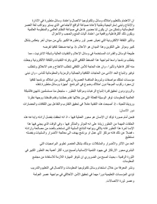 ‫ان‬‫االهتمام‬‫بالتعليم‬‫وامتالك‬‫وسائل‬‫وتكنولوجيا‬‫االتصال‬‫واعتماد‬‫وسائل‬‫متطورة‬‫في‬‫االدارة‬
‫واإلنتاج‬‫وتبني‬‫إستراتيجية‬‫وطنية‬‫إلعادة‬‫صياغة‬‫الواقع‬‫االجتماعي‬‫الذي‬‫يساير‬‫ويواكب‬‫لغة‬‫العصر‬
‫المعلوماتية‬‫ونتمكن‬‫من‬‫ان‬‫يكون‬‫لنا‬‫حضور‬‫فاعل‬‫في‬‫صياغة‬‫النظام‬‫العالمي‬‫والمنظومة‬‫العالمية‬
‫ويكون‬‫ذلك‬‫أكثرفاعلية‬‫وواقعية‬‫من‬‫اعتماد‬‫آليات‬‫المنع‬‫والحجب‬‫واالنعزال‬
‫وتأثير‬‫الثقافة‬‫االلكترونية‬‫التي‬‫نعيش‬‫عصر‬‫ثور‬‫وتطورها‬‫الكبير‬‫يأتي‬‫من‬‫ميدان‬‫أخر‬‫ينعكس‬‫بشك‬‫ل‬
‫كبير‬‫ومؤثر‬‫على‬‫التكوين‬‫وهذا‬‫الميدان‬‫هو‬‫األعالم‬‫،إذ‬‫يواجه‬‫ضغطا‬‫ثقافيا‬‫تفرضه‬
‫طبيعة‬‫الوسائل‬‫والقدرات‬‫المستخدمة‬‫في‬‫وسائل‬‫اإلعالم‬‫والتقنيات‬‫العالية‬‫وشبكة‬‫االنترنيت‬،‫مما‬
‫يتطلب‬‫برنامجا‬‫واسعا‬‫لمواجهة‬‫هذا‬‫الضغط‬‫الثقافي‬‫الذي‬‫وفرته‬‫التقنيات‬‫والثقافة‬‫االلكترونية‬‫وجعلت‬
‫منه‬‫أكثر‬‫فاعلية‬‫وتأثيرا‬،‫وان‬‫هذه‬‫الحاجة‬‫لألمن‬‫الثقافي‬‫تتطلب‬‫االنفتاح‬‫وعدم‬‫االنغالق‬‫وتتطلب‬
‫توفير‬‫وإشباع‬‫الحد‬‫األدنى‬‫من‬‫الحاجات‬‫الثقافية‬‫والجمالية‬‫والرمزية‬‫والمعلوماتية‬‫للناس‬،‫وان‬‫نبني‬
‫مؤسسات‬‫تمتلك‬‫مواصفات‬‫وشروط‬‫المنافسة‬‫العصرية‬‫ن‬‫لكي‬‫نتمكن‬‫من‬‫امتالك‬‫برنامجا‬‫ثقافيا‬
‫.تنفذه‬ ‫إن‬‫مجرد‬‫ركوب‬‫الموجة‬‫دون‬‫امتالك‬‫وضوح‬‫في‬‫البرنامج‬‫أجهزة‬‫ووسائل‬‫متطورة‬
‫والروئ‬‫ودون‬‫تحقيق‬‫قدرة‬‫إشباع‬‫الرغبات‬‫ومواكبة‬‫التطور‬،‫ستجعل‬‫منا‬‫مستسلمين‬‫تائهين‬‫فالشبكة‬
‫العالمية‬‫للمعلومات‬‫توفر‬‫الوسيلة‬‫الفعالة‬‫التي‬‫من‬‫خاللها‬‫نقدم‬‫خطابنا‬‫ونقدم‬‫فلسفتنا‬‫ووجهة‬‫نظرنا‬
‫ورؤيتنا‬‫للحياة‬،‫إذ‬‫أصبحت‬‫هذه‬‫التقنية‬‫عامال‬‫في‬‫تحقيق‬‫التقارب‬‫والتفاعل‬‫بين‬‫الثقافات‬‫والحضارات‬
‫دور‬:‫االنسان‬
‫فنحن‬‫أمام‬‫صورة‬‫تؤكد‬‫ان‬‫اإلنسان‬‫هو‬‫محور‬‫العملية‬‫فيها‬،‫اذ‬‫انه‬‫تحققت‬‫بفضل‬‫أرادته‬‫وإبداعه‬‫هذه‬
‫الحلقات‬‫المهمة‬‫من‬‫التطور‬‫زيادة‬‫على‬‫انه‬‫المؤثر‬‫والمتأثر‬‫فيها‬،‫وفي‬‫الوقت‬‫الذي‬‫يجني‬‫فيها‬‫هذا‬
‫اإلنسا‬‫ثمرة‬‫هذا‬‫التطور‬‫فانه‬‫يالقي‬‫ويواجه‬‫النتائج‬‫السلبية‬‫التي‬‫تستخدم‬‫بالضد‬‫من‬‫مصالحة‬‫وإرادته‬
،‫فضال‬‫عن‬‫ذلك‬‫فانه‬‫مرتكز‬‫ألي‬‫عمل‬‫او‬‫برنامج‬‫يهدف‬‫الى‬‫معالجة‬‫األضرار‬‫والسلبيات‬‫وبفضله‬
‫نستطيع‬
‫تطوير‬‫البرامجيات‬‫التي‬ ‫الحد‬‫من‬‫اآلثار‬‫واألضرار‬‫والمشكالت‬‫،وبذلك‬‫يشكل‬‫العنصر‬
‫البشري‬‫محور‬‫االرتكاز‬‫في‬‫جهود‬‫التنمية‬‫اإلنسانية‬‫وأصبح‬‫دوره‬‫أكثر‬‫أهمية‬‫بعد‬‫التطور‬‫الكبير‬‫في‬
‫الثورة‬‫الرقمية‬،‫بحيث‬‫أصبح‬‫من‬‫الضروري‬‫ان‬‫تتوفر‬‫المهارة‬‫الالزمة‬‫لالستفادة‬‫من‬‫مجتمع‬
‫المعلومات‬
‫ونشر‬‫المعرفة‬‫من‬‫خالل‬‫استخدام‬‫وسائل‬‫تكنولوجيا‬‫المعلومات‬‫واالتصال‬‫في‬‫التعليم‬‫والتدريب‬
‫تؤدي‬‫المؤسسات‬‫التعليمية‬‫دورا‬‫مهما‬‫في‬‫تحقيق‬‫األمن‬‫األخالقي‬‫في‬‫مواجهة‬‫عصر‬‫العولمة‬
‫وعصر‬‫ثورة‬‫االتصاالت‬.
 