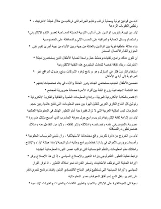 * ‫البد‬‫من‬‫قوانين‬‫دولية‬‫ومحلية‬‫تراقب‬‫وتتابع‬‫الجرائم‬‫التي‬‫ترتكب‬‫من‬‫خالل‬‫شبكة‬‫االنترنيت‬،
‫وتطبي‬‫العقوبات‬‫الرادعة‬
* ‫البد‬‫من‬‫ته‬‫يئة‬‫وتدريب‬‫الوالدين‬‫على‬‫أساليب‬‫التربية‬‫الحديثة‬‫المصاحبة‬‫لعصر‬‫التقدم‬‫االلكتروني‬
‫واستخدام‬‫وسائل‬‫الحماية‬‫والمراقبة‬‫على‬‫الحسب‬‫اآللي‬‫والمحافظة‬‫على‬‫الخصوصية‬
* ‫بناء‬‫عالقة‬‫عاطفية‬‫قوية‬‫بين‬‫الوالدين‬‫والعائلة‬‫من‬‫جهة‬‫وبين‬‫األبناء‬‫من‬‫جهة‬‫أخرى‬‫تقوم‬‫على‬
‫الحواروالثقة‬‫واالتصال‬‫المستمر‬
* ‫أن‬‫تكون‬‫هناك‬‫برامج‬‫وتقنيات‬‫وخطط‬‫عمل‬‫واسعة‬‫لحماية‬‫األطفال‬‫الذين‬‫يستخدمون‬‫شبكة‬
‫االنترنت‬،‫وبناء‬‫ثقافة‬‫خاصة‬‫للتعامل‬‫السليم‬‫مع‬‫هذه‬‫التقنية‬‫االلكترونية‬
* ‫استخدام‬‫انترنيت‬‫فلتر‬‫في‬‫المنازل‬‫وهو‬‫برنامج‬‫توفره‬‫الشركات‬‫يمنع‬‫وصول‬‫المواقع‬‫غير‬
‫المرغوبة‬‫إلى‬‫أيادي‬‫األطفال‬
* ‫تحصين‬‫األطفال‬‫الشباب‬‫مستخدمي‬‫الجات‬‫ودور‬‫العائلة‬‫واآلباء‬‫في‬‫بناء‬‫شخصيات‬‫أبنائهم‬
* ‫تعد‬‫التنشئة‬‫االجتماعية‬‫وزرع‬‫الثقة‬‫بين‬‫أفراد‬‫األسرة‬‫حصانة‬‫ضرورية‬‫للمجتمع‬
* ‫االهتمام‬‫بالمكتبة‬‫االلكترونية‬‫العربية‬،‫وإنتاج‬‫المعلومات‬‫العلمية‬‫والثقافية‬‫والفكرية‬‫االلكترونية‬
‫وتوثيق‬‫كل‬‫النتاج‬‫الفكري‬‫العربي‬‫لتقليل‬‫الهوة‬‫بين‬‫حجم‬‫المعلومات‬‫التي‬‫تنتج‬‫عالميا‬‫وبين‬‫حجم‬
‫المعلومات‬‫لدى‬‫المكتبة‬‫العربية‬‫التي‬‫ال‬‫تزال‬‫فقيرة‬‫جدا‬‫أمام‬‫التطور‬‫الهائل‬‫في‬‫المعلوماتية‬‫العالمية‬
* ‫البد‬‫من‬‫إشاعة‬‫ثقافة‬‫الكترونية‬‫وتدريب‬‫واسع‬‫حول‬‫معرفة‬‫الحاسوب‬‫الذي‬‫أصبح‬‫يشكل‬‫ضرورة‬
‫عصرية‬‫والخوض‬‫في‬‫علمه‬‫وخصائصه‬‫وامتالكه‬‫ونشر‬‫ثقافته‬،‫والبد‬‫من‬‫التفاعل‬‫معه‬‫وامتالك‬
‫عناصرتطوره‬‫واكتشافاته‬
* ‫البد‬‫من‬‫الخروج‬‫من‬‫دائرة‬‫تكريس‬‫واقع‬‫مجتمعاتنا‬‫االستهالكية‬،‫وان‬‫تتبنى‬‫المؤسسات‬‫الحكومية‬
‫وأصحاب‬‫رؤوس‬‫األموال‬‫في‬‫بلداننا‬‫خطط‬‫وبرامج‬‫وطنية‬‫استراتيجية‬‫إلعادة‬‫هيكلة‬‫األداء‬‫واإلنتاج‬
‫وامتالك‬‫نظم‬‫المعلومات‬‫والنظم‬‫المؤسساتية‬‫التي‬‫تواكب‬‫عصر‬‫الثورة‬‫المعلوماتية‬‫الجديدة‬
* ‫ترتبط‬‫عملية‬‫التطور‬‫التكنولوجي‬‫بإرادة‬‫التغيير‬‫واإلصالح‬‫السياسي‬،‫إ‬‫ذ‬‫إن‬‫هذا‬‫اإلصالح‬‫يوفر‬
‫اإلرادة‬‫الحقيقة‬‫التي‬‫توظف‬‫اإلمكانيات‬‫وتسخر‬‫القدرات‬‫نحو‬‫امتالك‬‫التطور‬،‫اذ‬‫توفر‬‫القرار‬
‫السياسي‬‫واإلرادة‬‫السياسية‬‫التي‬‫تستطيع‬‫توفير‬‫المناخ‬‫االقتصادي‬‫المتين‬‫وقيادة‬‫برنامج‬‫تنموي‬‫ق‬‫ادر‬
‫على‬‫تطوير‬‫ونقل‬‫اتمع‬‫نحو‬‫أفاق‬‫المعرفة‬‫وعصر‬‫المعلوماتية‬
* ‫دعوة‬‫الى‬‫تنمية‬‫القدرة‬‫على‬‫االبتكار‬‫والتجديد‬‫وتطوير‬‫الكفاءات‬‫والخبرات‬‫والقدرات‬‫اإلبداعية‬
 