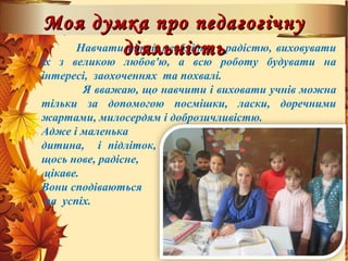 Навчати дітей необхідно з радістю, виховувати
їх з великою любов'ю, а всю роботу будувати на
інтересі, заохоченнях та похвалі.
Я вважаю, що навчити і виховати учнів можна
тільки за допомогою посмішки, ласки, доречними
жартами, милосердям і доброзичливістю.
Адже і маленька
дитина, і підліток, вирушаючи до школи, чекають
щось нове, радісне,
цікаве.
Вони сподіваються
на успіх.
Моя думка про педагогічнуМоя думка про педагогічну
діяльністьдіяльність
 