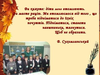 Ви кажете: дітиВи кажете: діти менемене втомлюють.втомлюють.
Ви маєте рацію. Ми втомлюємося від того , щоВи маєте рацію. Ми втомлюємося від того , що
треба підніматися до їхніхтреба підніматися до їхніх
почуттів. Підніматися, ставатипочуттів. Підніматися, ставати
навшпиньки, тягнутися.навшпиньки, тягнутися.
Щоб не образити.Щоб не образити.
В. СухомлинськийВ. Сухомлинський
 